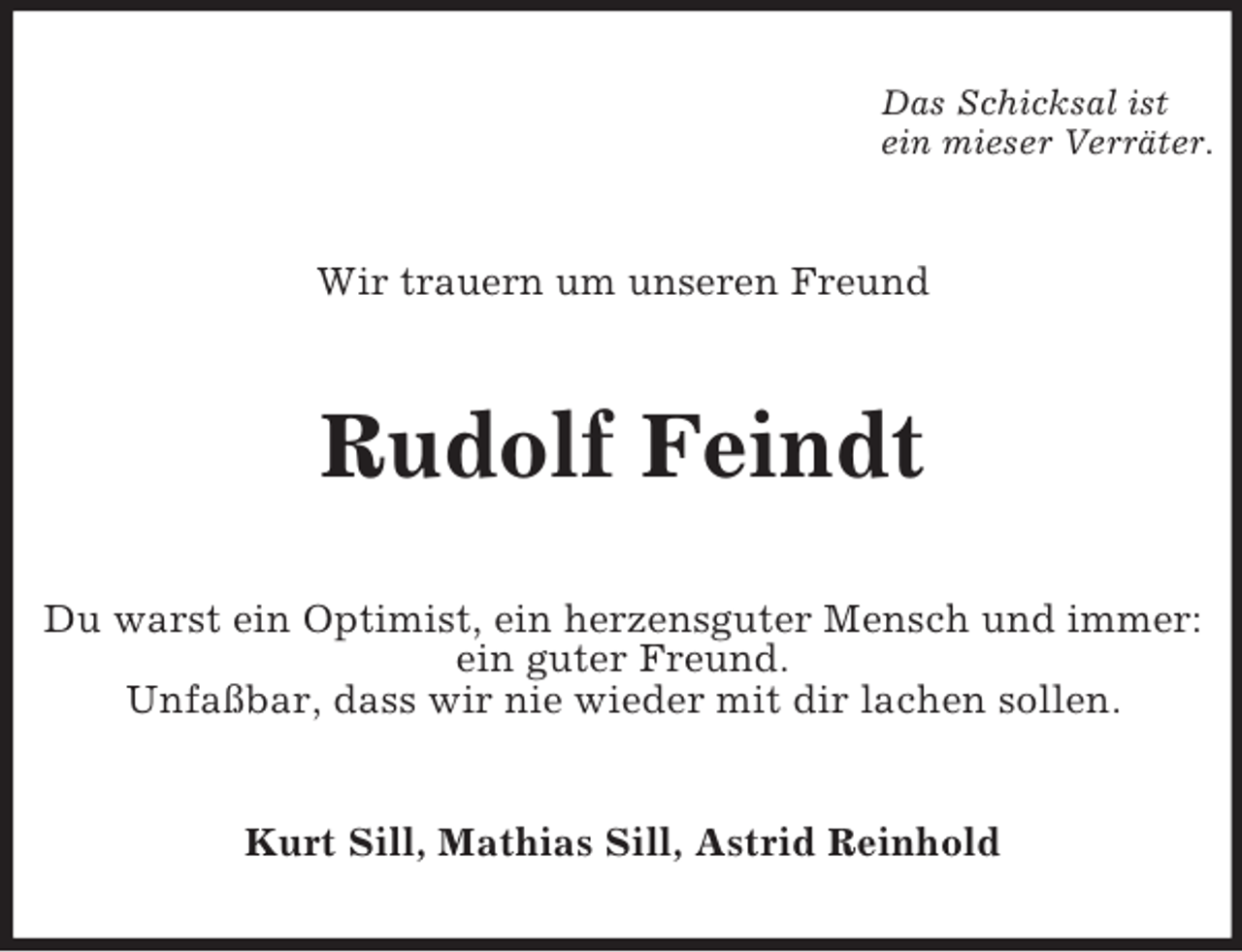 <p>Das Schicksal ist<br />ein mieser Verräter.</p><p>Wir trauern um unseren Freund</p><p>Rudolf Feindt<br />Du warst ein Optimist, ein herzensguter Mensch und immer:<br />ein guter Freund.<br />Unfaßbar, dass wir nie wieder mit dir lachen sollen.</p><p>Kurt Sill, Mathias Sill, Astrid Reinhold</p>