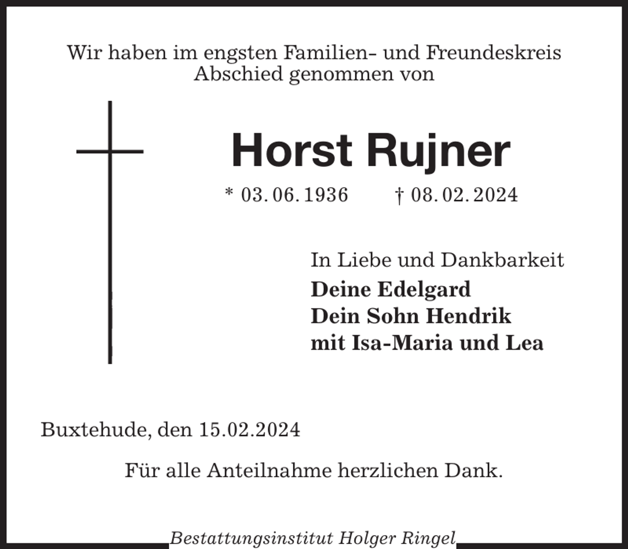 <p>Wir haben im engsten Familien- und Freundeskreis<br />Abschied genommen von<br />Horst Rujner<br />* 03. 06. 1936 † 08. 02. 2024<br />In Liebe und Dankbarkeit<br />Deine Edelgard<br />Dein Sohn Hendrik<br />mit Isa-Maria und Lea</p><p>Buxtehude, den 15.02.2024</p><p>Für alle Anteilnahme herzlichen Dank.<br />Bestattungsinstitut Holger Ringel</p>