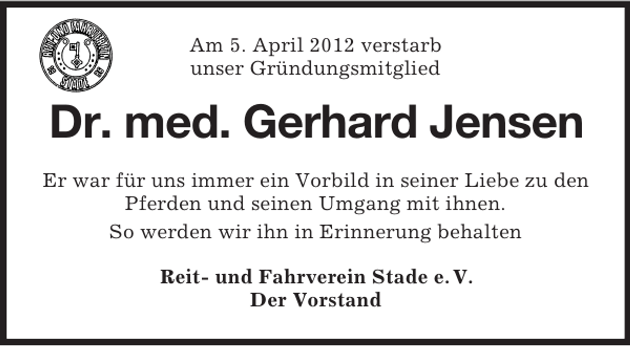 <p>Am 5. April 2012 verstarb<br />unser Gründungsmitglied</p><p>Dr. med. Gerhard Jensen<br />Er war für uns immer ein Vorbild in seiner Liebe zu den<br />Pferden und seinen Umgang mit ihnen.<br />So werden wir ihn in Erinnerung behalten<br />Reit- und Fahrverein Stade e. V.<br />Der Vorstand</p>