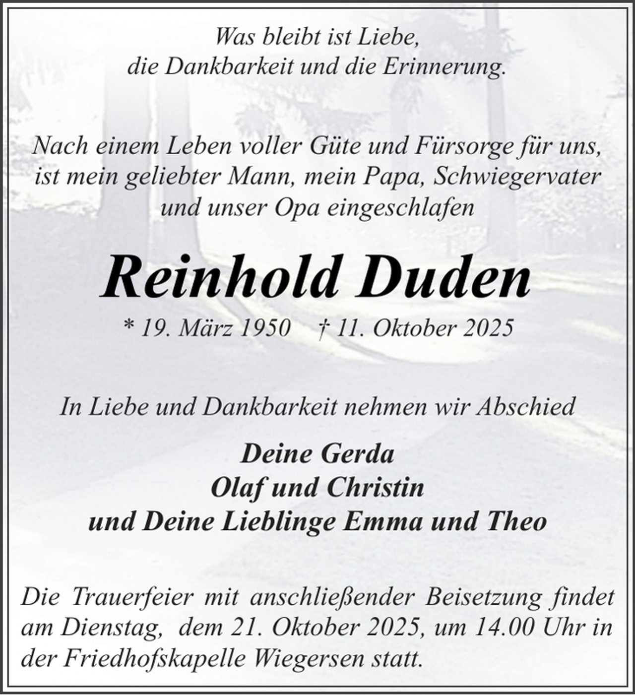 <p>Was bleibt ist Liebe,<br />die Dankbarkeit und die Erinnerung.</p><p>Nach einem Leben voller Güte und Fürsorge für uns,<br />ist mein geliebter Mann, mein Papa, Schwiegervater<br />und unser Opa eingeschlafen</p><p>Reinhold Duden<br />* 19. März 1950 † 11. Oktober 2025</p><p>In Liebe und Dankbarkeit nehmen wir Abschied</p><p>Deine Gerda<br />Olaf und Christin<br />und Deine Lieblinge Emma und Theo<br />Die Trauerfeier mit anschließender Beisetzung findet<br />am Dienstag, dem 21. Oktober 2025, um 14.00 Uhr in<br />der Friedhofskapelle Wiegersen statt.</p>