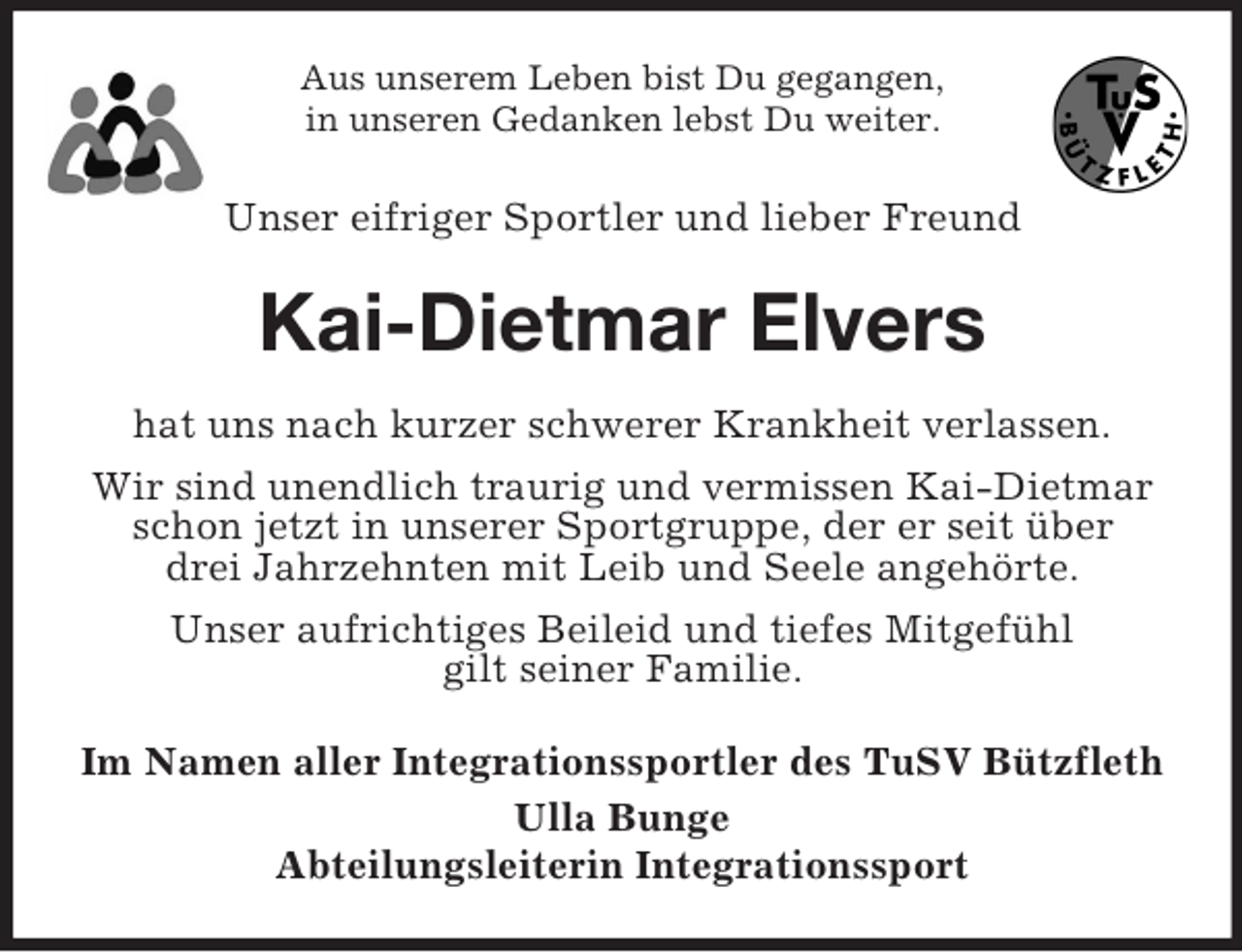 <p>Aus unserem Leben bist Du gegangen,<br />in unseren Gedanken lebst Du weiter.</p><p>Unser eifriger Sportler und lieber Freund<br />Kai-Dietmar Elvers<br />hat uns nach kurzer schwerer Krankheit verlassen.<br />Wir sind unendlich traurig und vermissen Kai-Dietmar<br />schon jetzt in unserer Sportgruppe, der er seit über<br />drei Jahrzehnten mit Leib und Seele angehörte.<br />Unser aufrichtiges Beileid und tiefes Mitgefühl<br />gilt seiner Familie.<br />Im Namen aller Integrationssportler des TuSV Bützfleth<br />Ulla Bunge<br />Abteilungsleiterin Integrationssport</p>