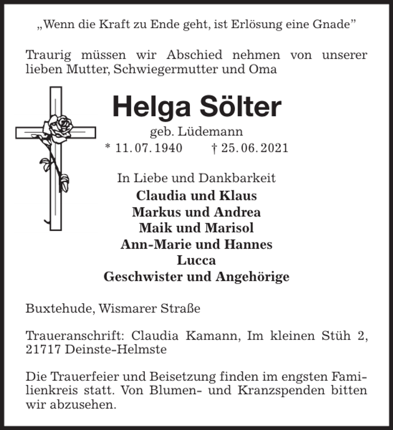 <p>„Wenn die Kraft zu Ende geht, ist Erlösung eine Gnade”<br />Traurig müssen wir Abschied nehmen von unserer<br />lieben Mutter, Schwiegermutter und Oma<br />Helga Sölter<br />geb. Lüdemann<br />* 11. 07. 1940 † 25. 06. 2021<br />In Liebe und Dankbarkeit<br />Claudia und Klaus<br />Markus und Andrea<br />Maik und Marisol<br />Ann-Marie und Hannes<br />Lucca<br />Geschwister und Angehörige<br />Buxtehude, Wismarer Straße</p>
<p>Traueranschrift: Claudia Kamann, Im kleinen Stüh 2, 21717 Deinste-Helmste</p>
<p>Die Trauerfeier und Beisetzung finden im engsten Familienkreis statt. Von Blumen- und Kranzspenden bitten wir abzusehen.</p>