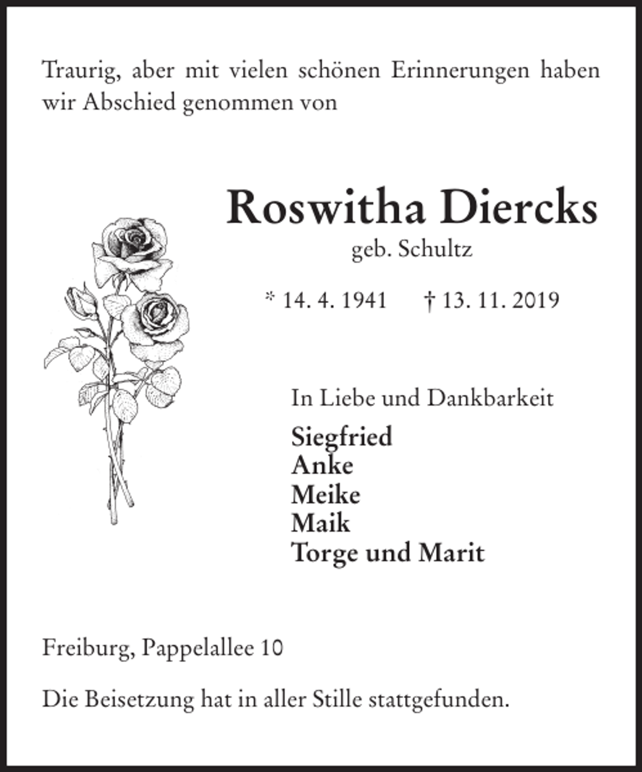 <p>Traurig, aber mit vielen schönen Erinnerungen haben wir Abschied genommen von<br />Roswitha Diercks<br />geb. Schultz</p>
<p>* 14. 4. 1941 † 13. 11. 2019<br />In Liebe und Dankbarkeit<br />Siegfried<br />Anke<br />Meike<br />Maik<br />Torge und Marit<br />Freiburg, Pappelallee 10</p>
<p>Die Beisetzung hat in aller Stille stattgefunden.</p>