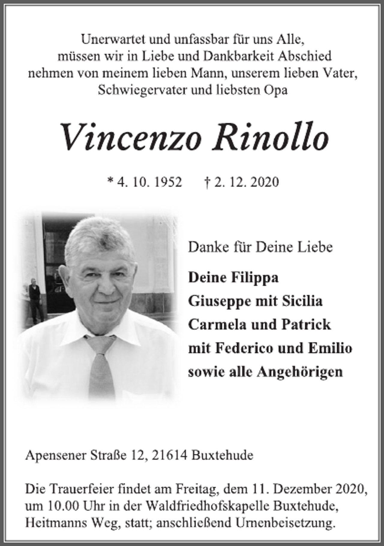 <p>Unerwartet und unfassbar für uns Alle,<br />müssen wir in Liebe und Dankbarkeit Abschied<br />nehmen von meinem lieben Mann, unseren lieben Vater, Schwiegervater und liebsten Opa<br />Vincenzo Rinollo<br />* 4. 10. 1952 † 2. 12. 2020<br />Danke für Deine Liebe<br />Deine Filippa<br />Giuseppe mit Sicilia<br />Carmela und Patrick<br />mit Federico und Emilio<br />sowie alle Angehörigen<br />Apensener Straße 12, 21614 Buxtehude<br />Die Trauerfeier findet am Freitag, dem 11. Dezember 2020,<br />um 10.00 Uhr in der Waldfriedhofskapelle Buxtehude,<br />Heitmanns Weg, statt; anschließend Urnenbeisetzung.</p>