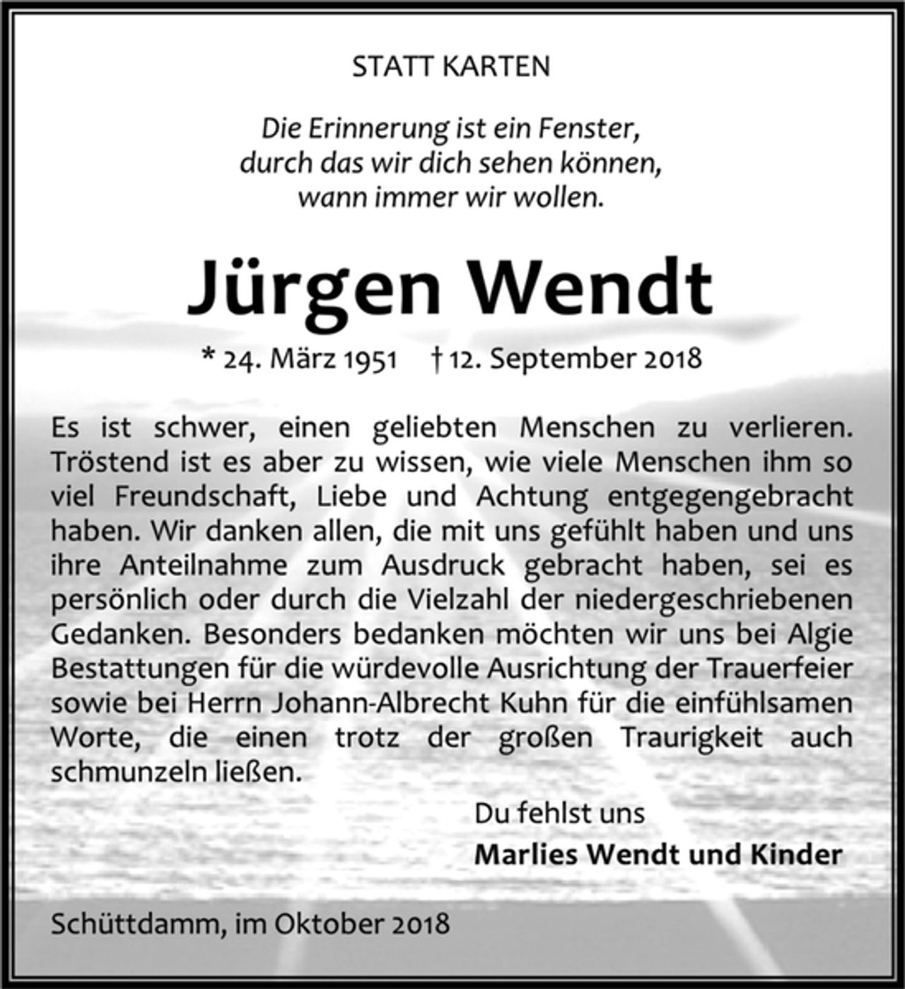 <p>Statt Karten<br />Die Erinnerung ist ein Fenster,<br />durch das wir dich sehen können,<br />wann immer wir wollen.<br />Jürgen Wendt<br />* 24. März 1951 + 12. September 2018<br />Es ist schwer, einen geliebten Menschen zu verlieren.<br />Tröstend ist es aber zu wissen, wie viele Menschen im so viel Freundschaft, Liebe und Achtung entgegengebracht haben.<br />Wir danken allen, die mit uns gefühlt haben und uns ihre Anteilnahme zum Ausdruck gebracht haben, sei es persönlich oder durch die Vielzahl der niedergeschriebenen Gedanken. Besonders bedanken möchten wir uns bei Algie Bestattungen für die würdevolle Ausrichtung der Trauerfeier sowie bei Herrn Johann-Albrecht Kuhn für die einfühlsamen Worte, die einen trotz der großen Traurigkeit auch schmunzeln ließen.<br />Du fehlst uns<br />Marlies Wendt und Kinder<br />Schüttdamm, im Oktober 2018</p>
