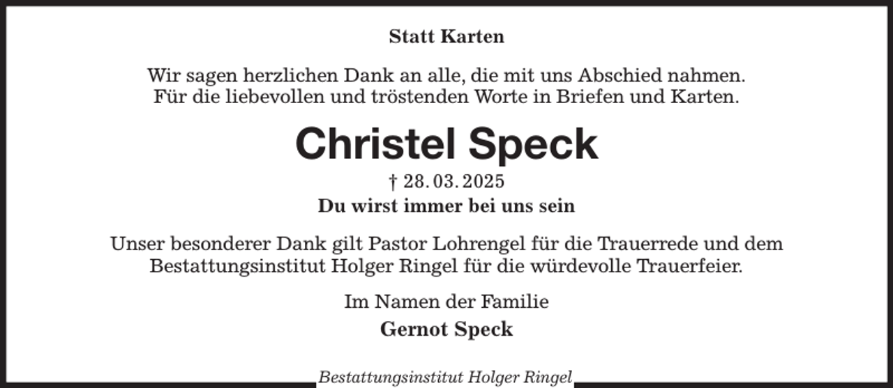 <p>Statt Karten<br />Wir sagen herzlichen Dank an alle, die mit uns Abschied nahmen.<br />Für die liebevollen und tröstenden Worte in Briefen und Karten.<br />Christel Speck<br />† 28. 03. 2025<br />Du wirst immer bei uns sein<br />Unser besonderer Dank gilt Pastor Lohrengel für die Trauerrede und dem<br />Bestattungsinstitut Holger Ringel für die würdevolle Trauerfeier.<br />Im Namen der Familie<br />Gernot Speck</p><p>Bestattungsinstitut Holger Ringel</p>