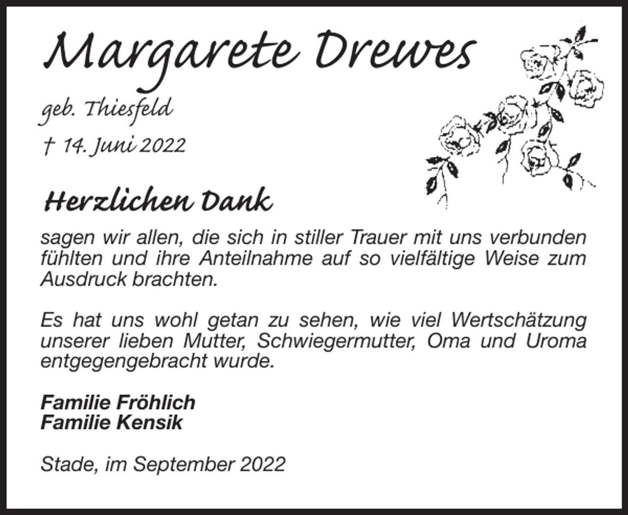 <p>Margarete Drewes</p><p>geb. Thiesfeld<br />† 14. Juni 2022<br />Herzlichen Dank<br />sagen wir allen, die sich in stiller Trauer mit uns verbunden fühlten und ihre Anteilnahme auf so vielfältige Weise zum Ausdruck brachten.</p><p>Es hat uns wohl getan zu sehen, wie viel Wertschätzung<br />unserer lieben Mutter, Schwiegermutter, Oma und Uroma entgegengebracht wurde.</p><p>Familie Fröhlich<br />Familie Kensik</p><p>Stade, im September 2022</p>