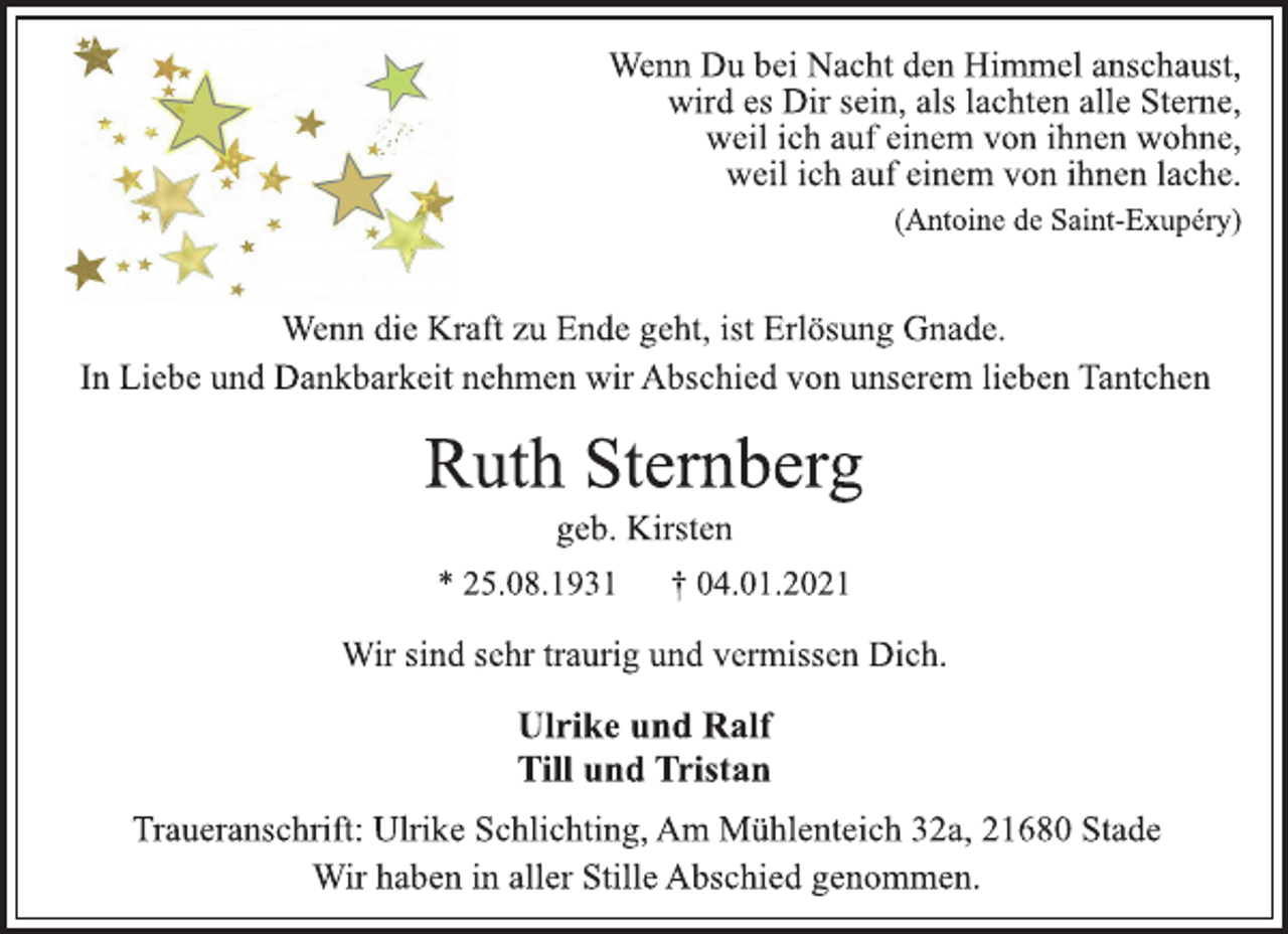 <p>Wenn Du bei Nacht den Himmel anschaust,<br />wird es Dir sein, als lachten alle Sterne,<br />weil ich auf einem von ihnen wohne,<br />weil ich auf einem von ihnen lache.<br />(Antoine de Saint-Exupéry)<br />Wenn die Kraft zu Ende geht, ist Erlösung Gnade.<br />In Liebe und Dankbarkeit nehmen wir Abschied von unserem lieben Tantchen<br />Ruth Sternberg<br />geb. Kirsten<br />* 25.08.1931 † 04.01.2021<br />Wir sind sehr traurig und vermissen Dich.<br />Ulrike und Ralf<br />Till und Tristan<br />Traueranschrift: Ulrike Schlichting, Am Mühlenteich 32a, 21680 Stade<br />Wir haben in aller Stille Abschied genommen.</p>