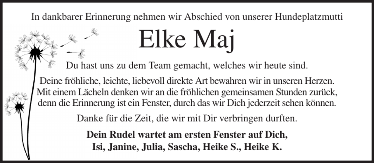 <p>In dankbarer Erinnerung nehmen wir Abschied von unserer Hundeplatzmutti<br />Elke Maj<br />Du hast uns zu dem Team gemacht, welches wir heute sind.<br />Deine fröhliche, leichte, liebevoll direkte Art bewahren wir in unseren Herzen.<br />Mit einem Lächeln denken wir an die fröhlichen gemeinsamen Stunden zurück,<br />denn die Erinnerung ist ein Fenster, durch das wir Dich jederzeit sehen können.<br />Danke für die Zeit, die wir mit Dir verbringen durften.<br />Dein Rudel wartet am ersten Fenster auf Dich,<br />Isi, Janine, Julia, Sascha, Heike S., Heike K.</p>