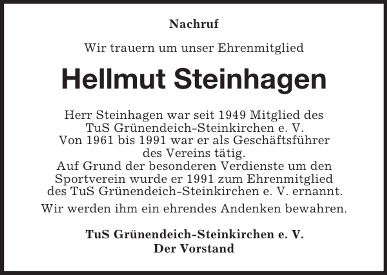 <p>Nachruf<br />Wir trauern um unser Ehrenmitglied<br />Hellmut Steinhagen<br />Herr Steinhagen war seit 1949 Mitglied des<br />TuS Grünendeich-Steinkirchen e. V.<br />Von 1961 bis 1991 war er als Geschäftsführer<br />des Vereins tätig.<br />Auf Grund der besonderen Verdienste um den<br />Sportverein wurde er 1991 zum Ehrenmitglied<br />des TuS Grünendeich-Steinkirchen e. V. ernannt.<br />Wir werden ihm ein ehrendes Andenken bewahren.<br />TuS Grünendeich-Steinkirchen e. V.<br />Der Vorstand</p>