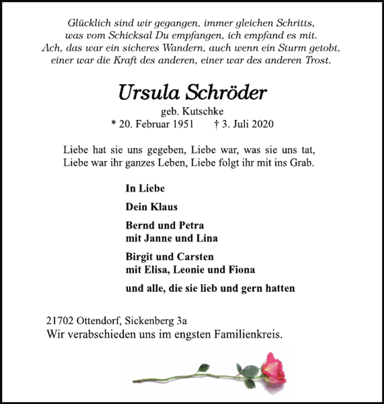 <p>Glücklich sind wir gegangen, immer gleichen Schritts,<br />was vom Schicksal Du empfangen, ich empfand es mit.<br />Ach, das war ein sicheres Wandern, auch wenn ein Sturm getobt,<br />einer war die Kraft des anderen, einer war des anderen Trost.<br />Ursula Schröder<br />geb. Kutschke<br />* 20. Februar 1951 † 3. Juli 2020<br />Liebe hat sie uns gegeben, Liebe war, was sie uns tat,<br />Liebe war ihr ganzes Leben, Liebe folgt ihr mit ins Grab.<br />In Liebe<br />Dein Klaus<br />Bernd und Petra<br />mit Janne und Lina<br />Birgit und Carsten<br />mit Elisa, Leonie und Fiona<br />und alle, die sie lieb und gern hatten<br />21702 Ottendorf, Sickenberg 3a<br />Wir verabschieden uns im engsten Familienkreis</p>