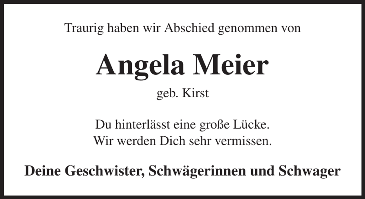 <p>Traurig haben wir Abschied genommen von<br />Angela Meier<br />geb. Kirst<br />Du hinterlässt eine große Lücke.<br />Wir werden Dich sehr vermissen.<br />Deine Geschwister, Schwägerinnen und Schwager</p>