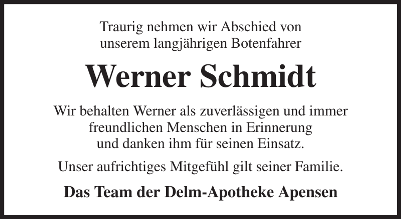 <p>Traurig nehmen wir Abschied von<br />unserem langjährigen Botenfahrer<br />Werner Schmidt<br />Wir behalten Werner als zuverlässigen und immer<br />freundlichen Menschen in Erinnerung<br />und danken ihm für seinen Einsatz.<br />Unser aufrichtiges Mitgefühl gilt seiner Familie.<br />Das Team der Delm-Apotheke Apensen</p>