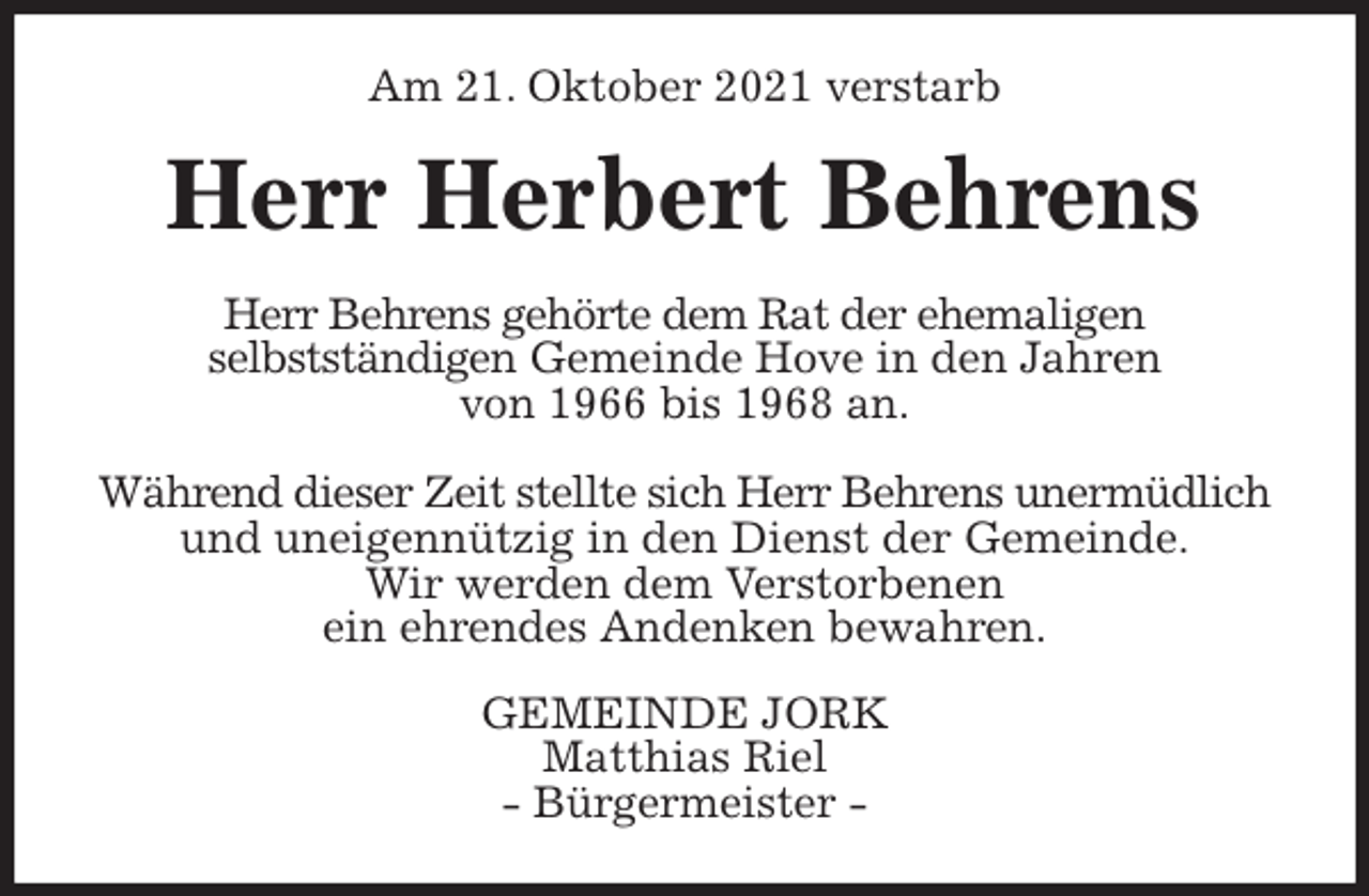 <p>Am 21. Oktober 2021 verstarb<br />Herr Herbert Behrens<br />Herr Behrens gehörte dem Rat der ehemaligen<br />selbstständigen Gemeinde Hove in den Jahren<br />von 1966 bis 1968 an.</p>
<p>Während dieser Zeit stellte sich Herr Behrens unermüdlich<br />und uneigennützig in den Dienst der Gemeinde.<br />Wir werden dem Verstorbenen<br />ein ehrendes Andenken bewahren.<br />GEMEINDE JORK<br />Matthias Riel<br />- Bürgermeister -</p>