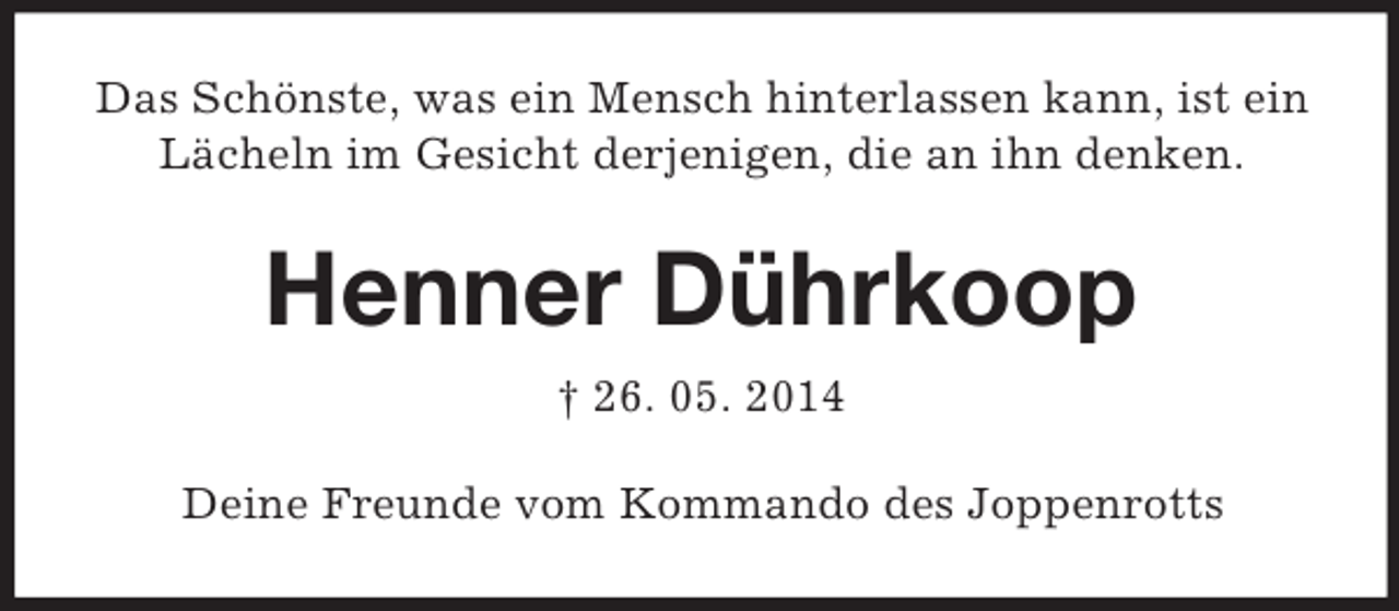 <p>Das Schönste, was ein Mensch hinterlassen kann, ist ein Lächeln im Gesicht derjenigen, die an ihn denken.<br />Henner Dührkoop<br />† 26. 05. 2014<br />Deine Freunde vom Kommando des Joppenrotts</p>