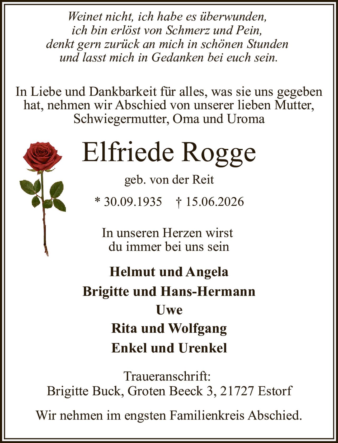 <p><i>Weinet nicht, ich habe es überwunden,<br>ich bin erlöst von Schmerz und Pein,<br>denkt gern zurück an mich in schönen Stunden<br>und lasst mich in Gedanken bei euch sein.</i></p><p>In Liebe und Dankbarkeit für alles, was sie uns gegeben hat, nehmen wir Abschied von unserer lieben Mutter, Schwiegermutter, Oma und Uroma</p><p><strong>Elfriede Rogge</strong><br>geb. von der Reit<br>* 30.09.1935 † 15.06.2026</p><p>In unseren Herzen wirst du immer bei uns sein</p><p><strong>Helmut und Angela<br>Brigitte und Hans-Hermann<br>Uwe<br>Rita und Wolfgang<br>Enkel und Urenkel</strong></p><p>Traueranschrift:<br>Brigitte Buck, Groten Beeck 3, 21727 Estorf</p><p>Wir nehmen im engsten Familienkreis Abschied.</p>