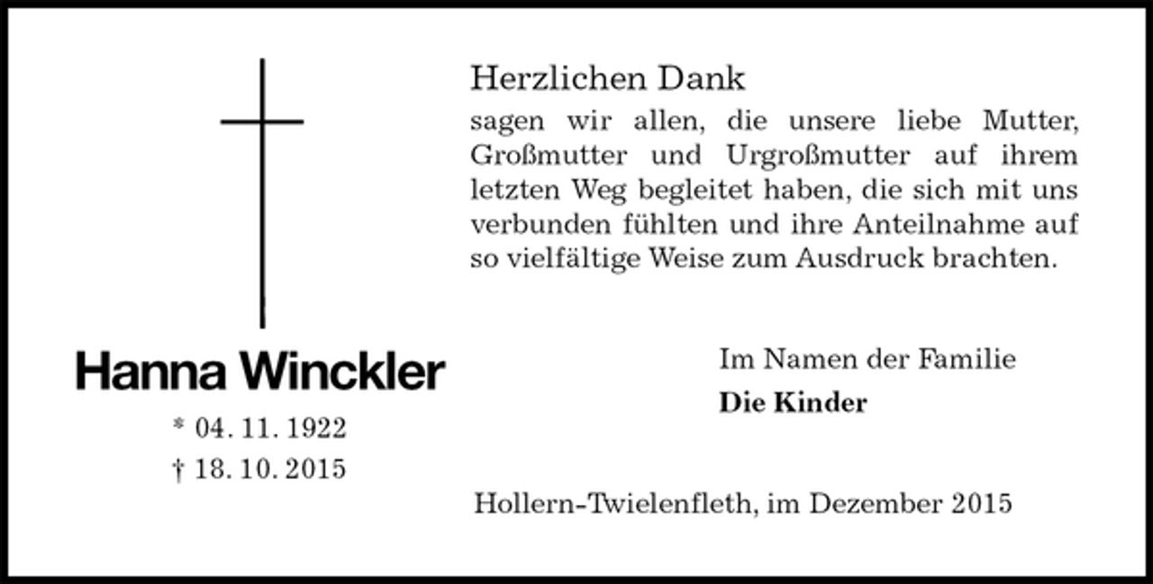 <p>Herzlichen Dank<br />sagen wir allen, die unsere liebe Mutter, Großmutter und Urgroßmutter auf ihrem letzten Weg begleitet haben, die sich mit uns verbunden fühlten und ihre Anteilnahme auf so vielfältige Weise zum Ausdruck brachten.<br />Im Namen der Familie<br />Die Kinder<br />Hollern-Twielenfleth, im Dezember 2015<br />Hanna Winckler<br />* 04. 11. 1922<br />† 18. 10. 2015</p>