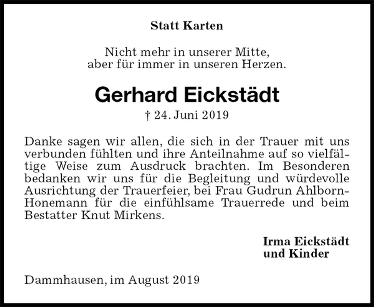 <p>Statt Karten<br />Nicht mehr in unserer Mitte,<br />aber für immer in unseren Herzen.<br />Gerhard Eickstädt<br />† 24. Juni 2019<br />Danke sagen wir allen, die sich in der Trauer mit uns verbunden fühlten und ihre Anteilnahme auf so vielfältige Weise zum Ausdruck brachten. Im Besonderen<br />bedanken wir uns für die Begleitung und würdevolle Ausrichtung der Trauerfeier, bei Frau Gudrun Ahlborn- Honemann für die einfühlsame Trauerrede und beim Bestatter Knut Mirkens.<br />Irma Eickstädt<br />und Kinder<br />Dammhausen, im August 2019</p>