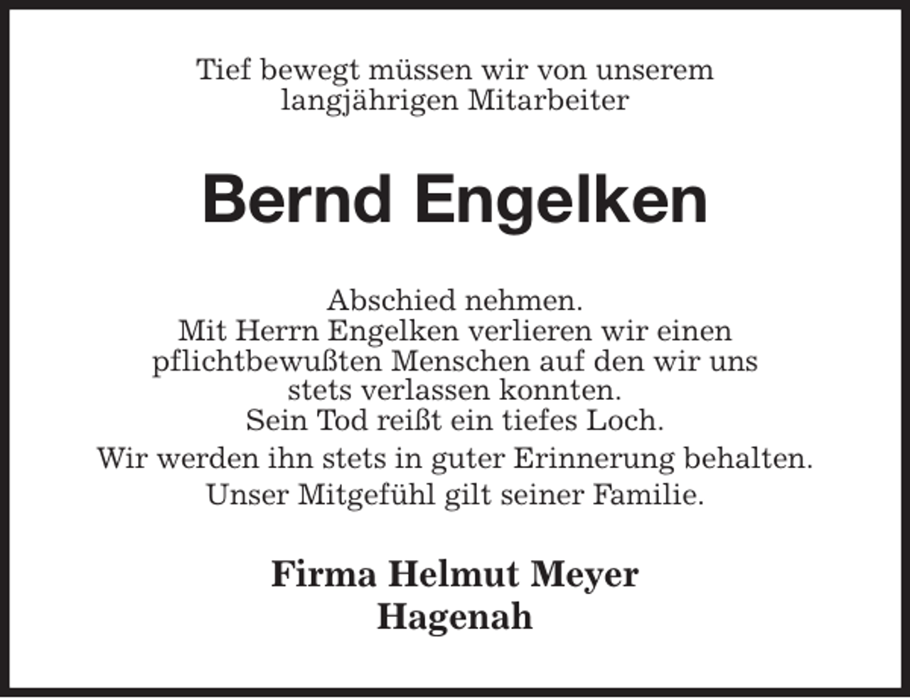 <p>Tief bewegt müssen wir von unserem<br />langjährigen Mitarbeiter<br />Bernd Engelken<br />Abschied nehmen.<br />Mit Herrn Engelken verlieren wir einen<br />pflichtbewußten Menschen auf den wir uns<br />stets verlassen konnten.<br />Sein Tod reißt ein tiefes Loch.<br />Wir werden ihn stets in guter Erinnerung behalten.<br />Unser Mitgefühl gilt seiner Familie.<br />Firma Helmut Meyer<br />Hagenah</p>