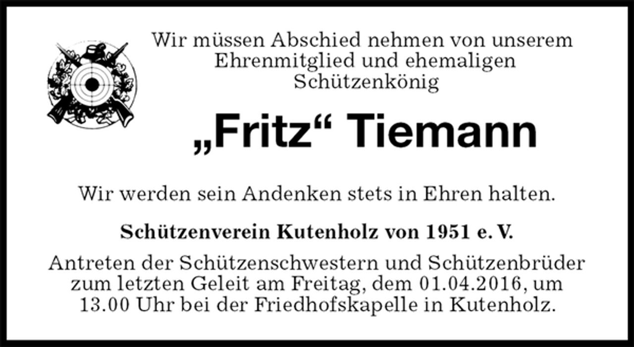 <p>Wir müssen Abschied nehmen von unserem Ehrenmitglied und ehemaligen<br />Schützenkönig<br />„Fritz“ Tiemann<br />Schützenverein Kutenholz von 1951 e. V.<br />Antreten der Schützenschwestern und Schützenbrüder zum letzten Geleit am Freitag, dem 01.04.2016, um<br />13.00 Uhr bei der Friedhofskapelle in Kutenholz.<br />Wir werden sein Andenken stets in Ehren halten.</p>