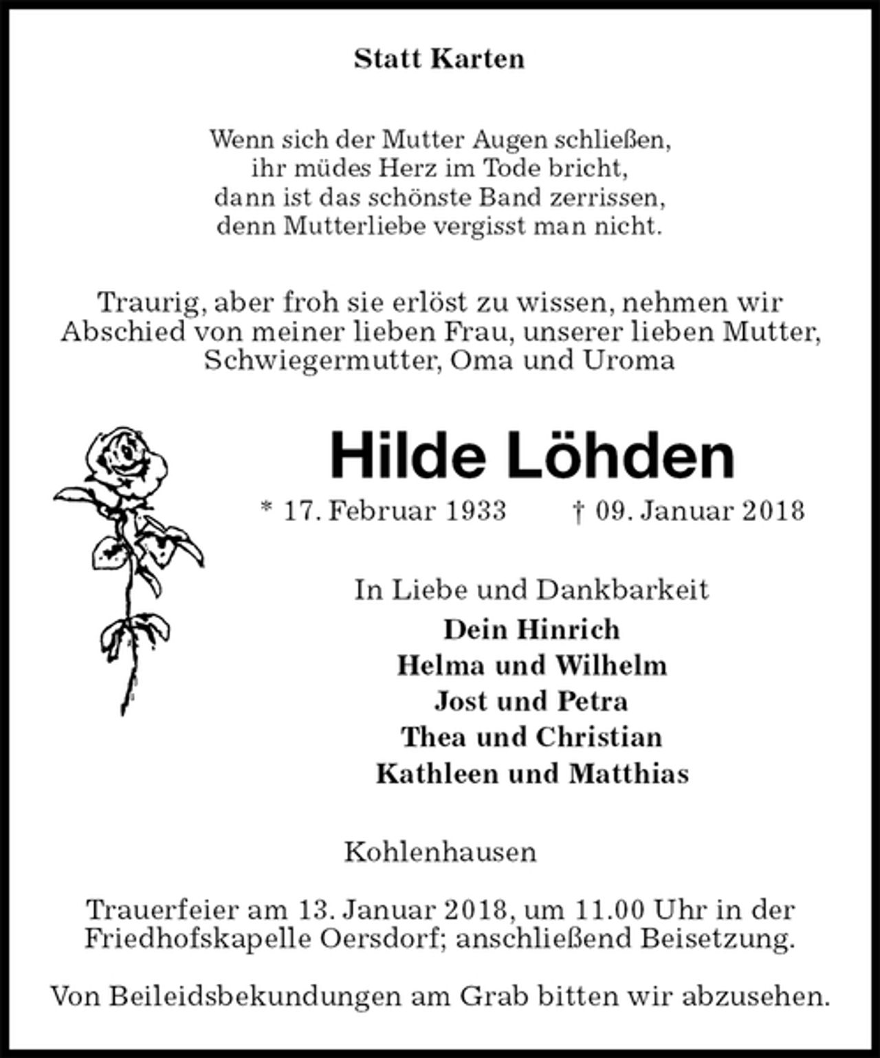 <p>Statt Karten<br />Wenn sich der Mutter Augen schließen,<br />ihr müdes Herz im Tode bricht,<br />dann ist das schönste Band zerrissen,<br />denn Mutterliebe vergisst man nicht.<br />Traurig, aber froh sie erlöst zu wissen, nehmen wir<br />Abschied von meiner lieben Frau, unserer lieben Mutter, Schwiegermutter, Oma und Uroma<br />Hilde Löhden<br />* 17. Februar 1933 † 09. Januar 2018<br />In Liebe und Dankbarkeit<br />Dein Hinrich<br />Helma und Wilhelm<br />Jost und Petra<br />Thea und Christian<br />Kathleen und Matthias<br />Kohlenhausen</p>
<p>Trauerfeier am 13. Januar 2018, um 11.00 Uhr in der Friedhofskapelle Oersdorf; anschließend Beisetzung.</p>
<p>Von Beileidsbekundungen am Grab bitten wir abzusehen.</p>