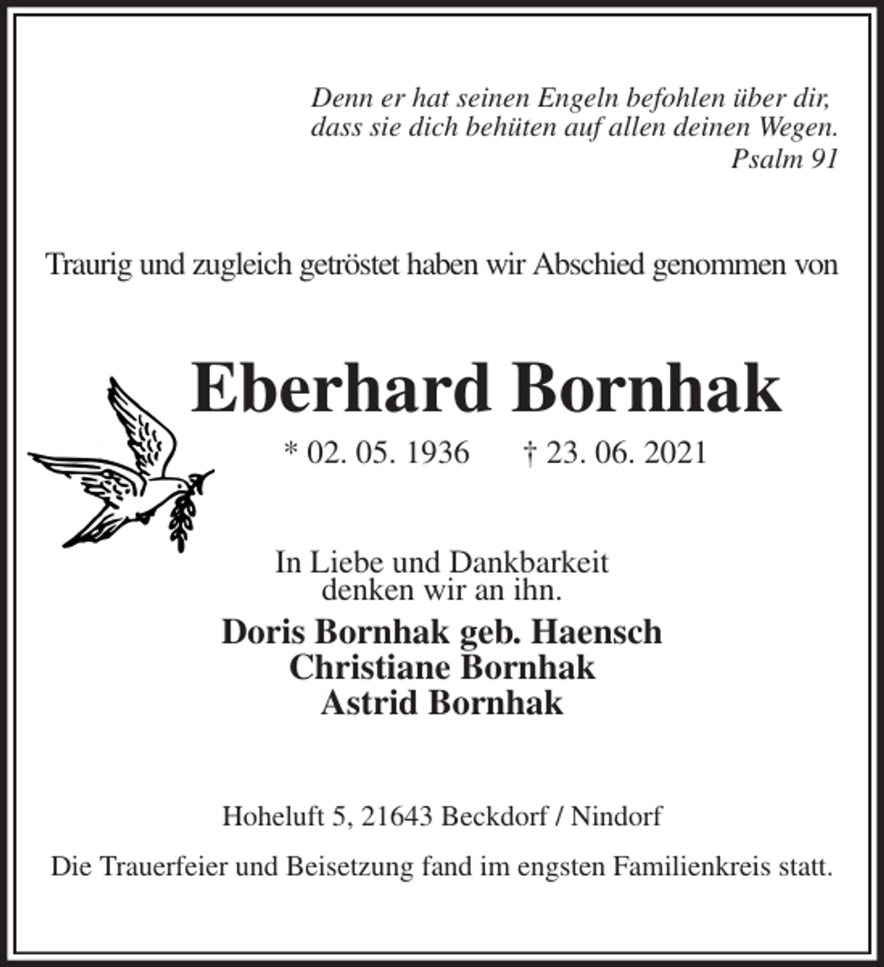 <p>Denn er hat seinen Engeln befohlen über dir,<br />dass sie dich behüten auf allen deinen Wegen.<br />Psalm 91<br />Traurig und zugleich getröstet haben wir Abschied genommen von<br />Eberhard Bornhak<br />* 02. 05. 1936 † 23. 06. 2021<br />In Liebe und Dankbarkeit<br />denken wir an ihn.<br />Doris Bornhak geb. Haensch<br />Christiane Bornhak<br />Astrid Bornhak<br />Hoheluft 5, 21643 Beckdorf / Nindorf<br />Die Trauerfeier und Beisetzung fand im engsten Familienkreis statt.</p>