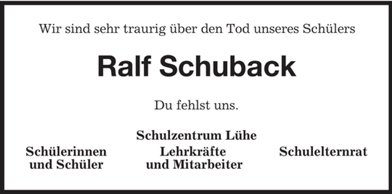 <p>Wir sind sehr traurig über den Tod unseres Schülers</p><p>Ralf Schuback<br />Du fehlst uns. Schulzentrum Lühe Lehrkräfte und Mitarbeiter Schülerinnen und Schüler Schulelternrat</p>