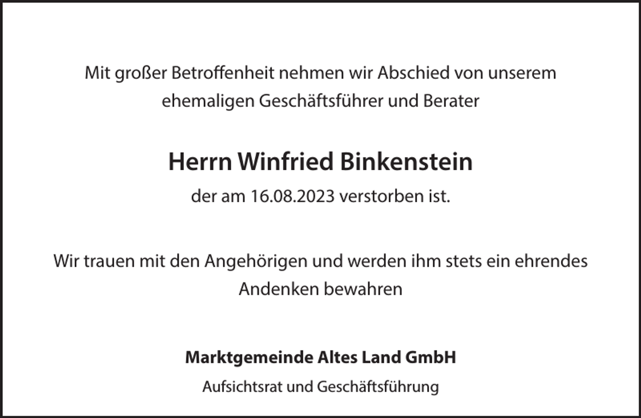 <p>Mit großer Betroffenheit nehmen wir Abschied von unserem<br />ehemaligen Geschäftsführer und Berater<br />Herrn Winfried Binkenstein<br />der am 16.08.2023 verstorben ist.<br />Wir trauen mit den Angehörigen und werden ihm stets ein ehrendes<br />Andenken bewahren<br />Marktgemeinde Altes Land GmbH<br />Aufsichtsrat und Geschäftsführung</p>