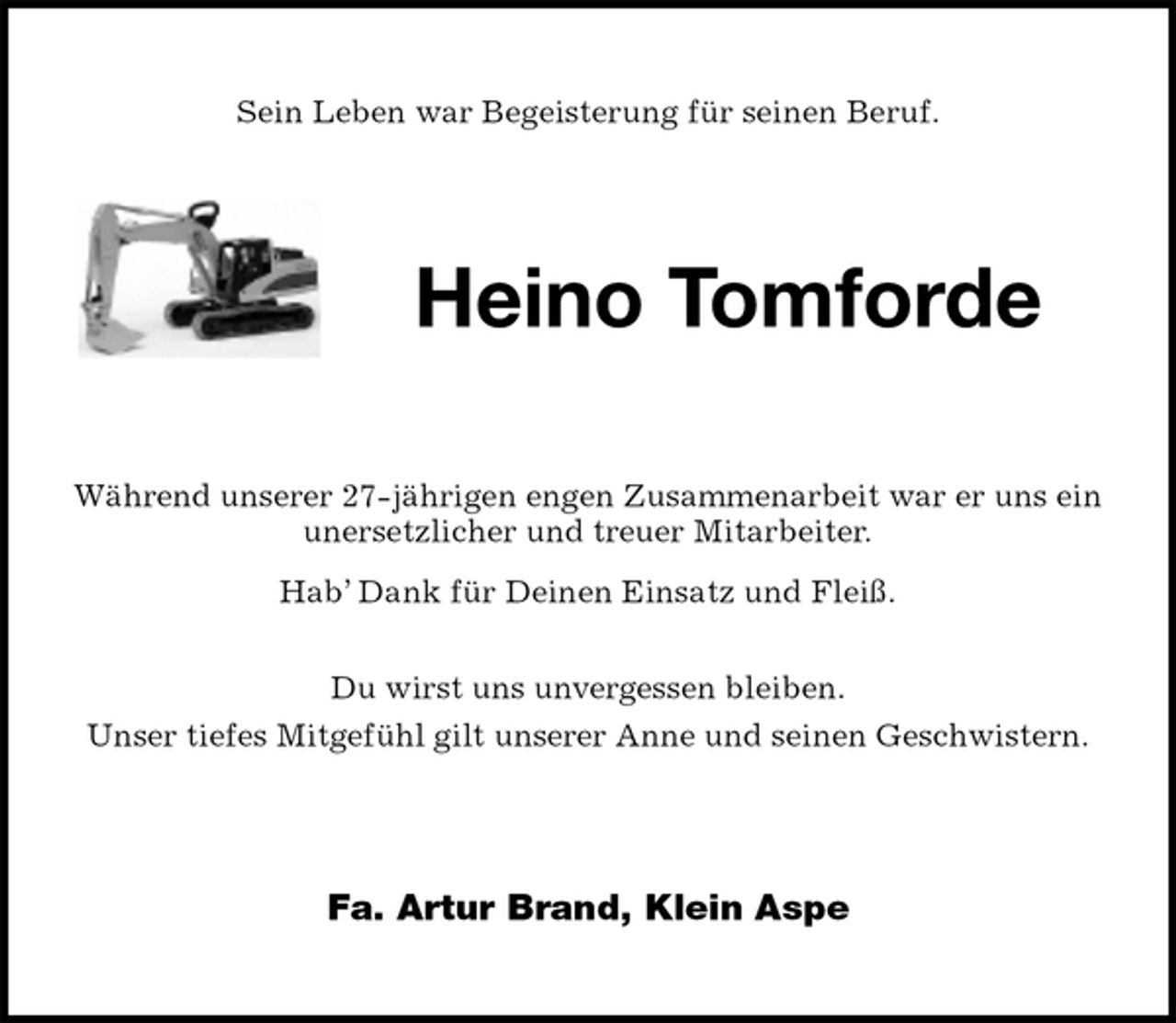 <p>Sein Leben war Begeisterung für seinen Beruf.<br />Heino Tomforde<br />Während unserer 27-jährigen engen Zusammenarbeit war er uns ein<br />unersetzlicher und treuer Mitarbeiter.<br />Hab’ Dank für Deinen Einsatz und Fleiß.</p>
<p>Du wirst uns unvergessen bleiben.<br />Unser tiefes Mitgefühl gilt unserer Anne und seinen Geschwistern.<br />Fa. Artur Brand, Klein Aspe</p>