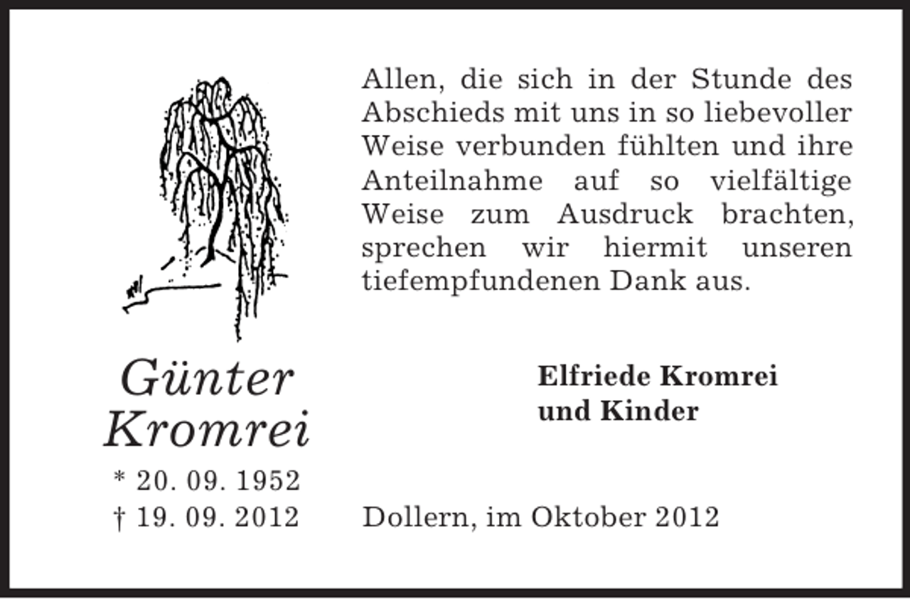 <p>Günter Kromrei<br />* 20. 09. 1952<br />† 19. 09. 2012<br />Allen, die sich in der Stunde des Abschieds mit uns in so liebevoller Weise verbunden fühlten und ihre Anteilnahme auf so vielfältige Weise zum Ausdruck brachten, sprechen wir hiermit unseren<br />tiefempfundenen Dank aus.<br />Elfriede Kromrei<br />und Kinder<br />Dollern, im Oktober 2012</p>