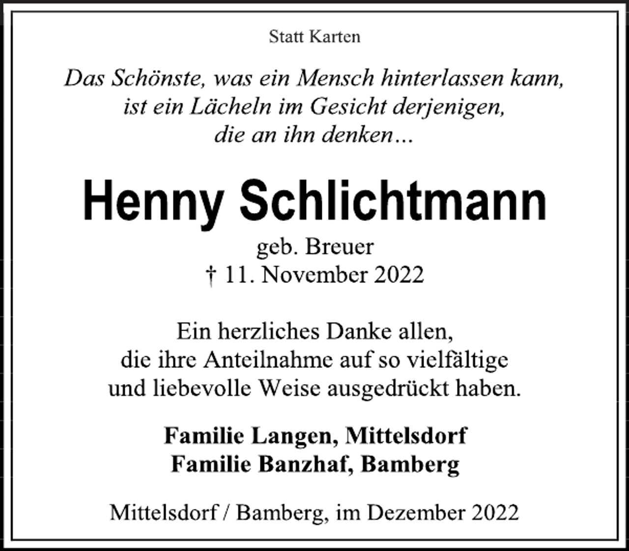 <p>Statt Karten<br />Das Schönste, was ein Mensch hinterlassen kann,<br />ist ein Lächeln im Gesicht derjenigen,<br />die an ihn denken…<br />Henny Schlichtmann<br />geb. Breuer<br />† 11. November 2022<br />Ein herzliches Danke allen,<br />die ihre Anteilnahme auf so vielfältige<br />und liebevolle Weise ausgedrückt haben.<br />Familie Langen, Mittelsdorf<br />Familie Banzhaf, Bamberg<br />Mittelsdorf / Bamberg, im Dezember 2022</p>