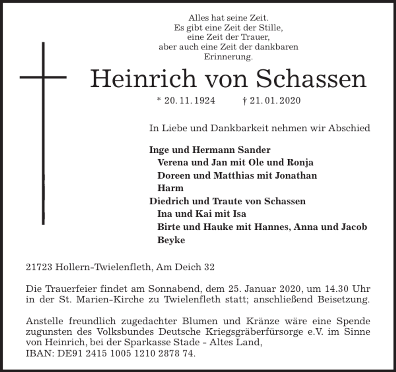 <p>Alles hat seine Zeit.<br />Es gibt eine Zeit der Stille,<br />eine Zeit der Trauer,<br />aber auch eine Zeit der dankbaren<br />Erinnerung.<br />Heinrich von Schassen<br />* 20. 11. 1924 † 21. 01. 2020</p><p>In Liebe und Dankbarkeit nehmen wir Abschied</p><p>Inge und Hermann Sander<br />Verena und Jan mit Ole und Ronja<br />Doreen und Matthias mit Jonathan<br />Harm<br />Diedrich und Traute von Schassen<br />Ina und Kai mit Isa<br />Birte und Hauke mit Hannes, Anna und Jacob<br />Beyke</p><p>21723 Hollern-Twielenfleth, Am Deich 32</p><p>Die Trauerfeier findet am Sonnabend, dem 25. Januar 2020, um 14.30 Uhr<br />in der St. Marien-Kirche zu Twielenfleth statt; anschließend Beisetzung.</p><p>Anstelle freundlich zugedachter Blumen und Kränze wäre eine Spende<br />zugunsten des Volksbundes Deutsche Kriegsgräberfürsorge e.V. im Sinne<br />von Heinrich, bei der Sparkasse Stade - Altes Land,<br />IBAN: DE91 2415 1005 1210 2878 74.</p>