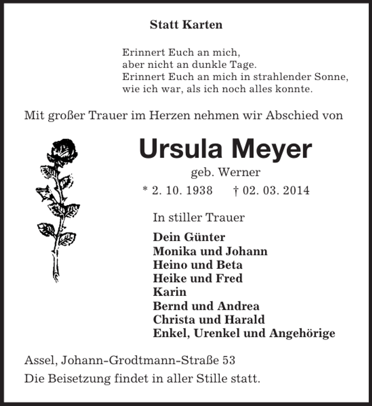 <p>Statt Karten<br />Erinnert Euch an mich,<br />aber nicht an dunkle Tage.<br />Erinnert Euch an mich in strahlender Sonne,<br />wie ich war, als ich noch alles konnte.<br />Mit großer Trauer im Herzen nehmen wir Abschied von<br />Ursula Meyer<br />geb. Werner<br />* 2. 10. 1938 † 02. 03. 2014<br />In stiller Trauer<br />Dein Günter<br />Monika und Johann<br />Heino und Beta<br />Heike und Fred<br />Karin<br />Bernd und Andrea<br />Christa und Harald<br />Enkel, Urenkel und Angehörige<br />Assel, Johann-Grodtmann-Straße 53<br />Die Beisetzung findet in aller Stille statt.</p>