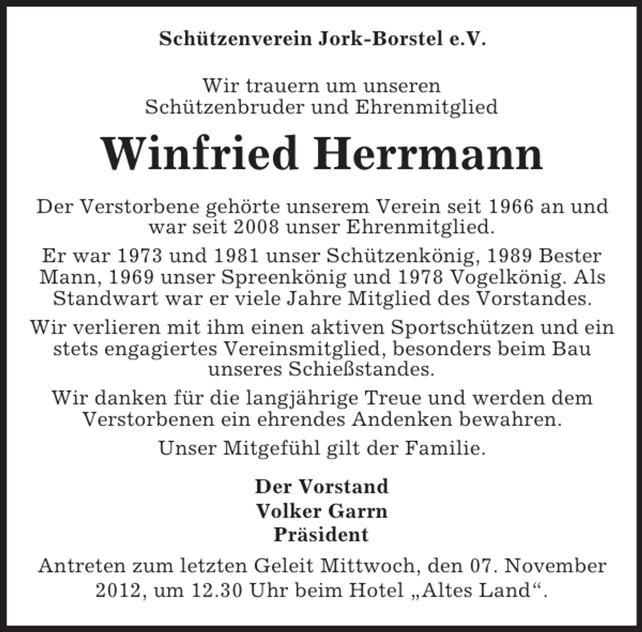 <p>Schützenverein Jork-Borstel e.V.<br />Wir trauern um unseren<br />Schützenbruder und Ehrenmitglied</p><p>Winfried Herrmann<br />Der Verstorbene gehörte unserem Verein seit 1966 an und<br />war seit 2008 unser Ehrenmitglied.<br />Er war 1973 und 1981 unser Schützenkönig, 1989 Bester<br />Mann, 1969 unser Spreenkönig und 1978 Vogelkönig. Als<br />Standwart war er viele Jahre Mitglied des Vorstandes.<br />Wir verlieren mit ihm einen aktiven Sportschützen und ein<br />stets engagiertes Vereinsmitglied, besonders beim Bau<br />unseres Schießstandes.<br />Wir danken für die langjährige Treue und werden dem<br />Verstorbenen ein ehrendes Andenken bewahren.<br />Unser Mitgefühl gilt der Familie.<br />Der Vorstand<br />Volker Garrn<br />Präsident<br />Antreten zum letzten Geleit Mittwoch, den 07. November<br />2012, um 12.30 Uhr beim Hotel „Altes Land“.</p>
