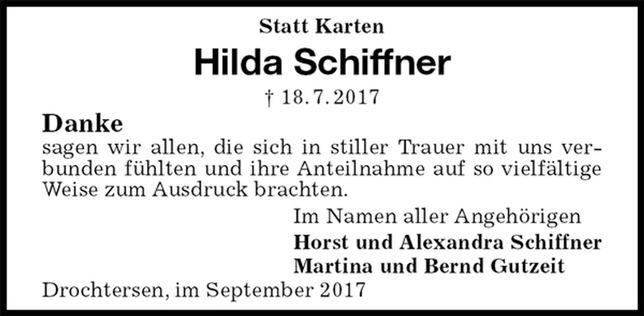 <p>Statt Karten<br />Hilda Schiffner<br />† 18. 7. 2017<br />Danke<br />sagen wir allen, die sich in stiller Trauer mit uns verbunden fühlten und ihre Anteilnahme auf so vielfältige Weise zum Ausdruck brachten.<br />Im Namen aller Angehörigen<br />Horst und Alexandra Schiffner<br />Martina und Bernd Gutzeit<br />Drochtersen, im September 2017</p>
