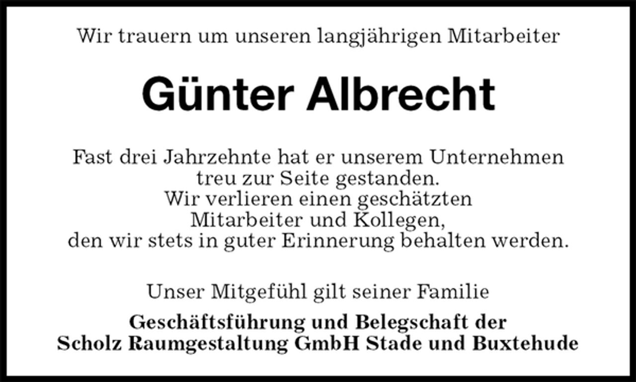 <p>Wir trauern um unseren langjährigen Mitarbeiter<br />Geschäftsführung und Belegschaft der<br />Scholz Raumgestaltung GmbH Stade und Buxtehude<br />Günter Albrecht<br />Unser Mitgefühl gilt seiner Familie<br />Fast drei Jahrzehnte hat er unserem Unternehmen<br />treu zur Seite gestanden.<br />Wir verlieren einen geschätzten<br />Mitarbeiter und Kollegen,<br />den wir stets in guter Erinnerung behalten werden.</p>