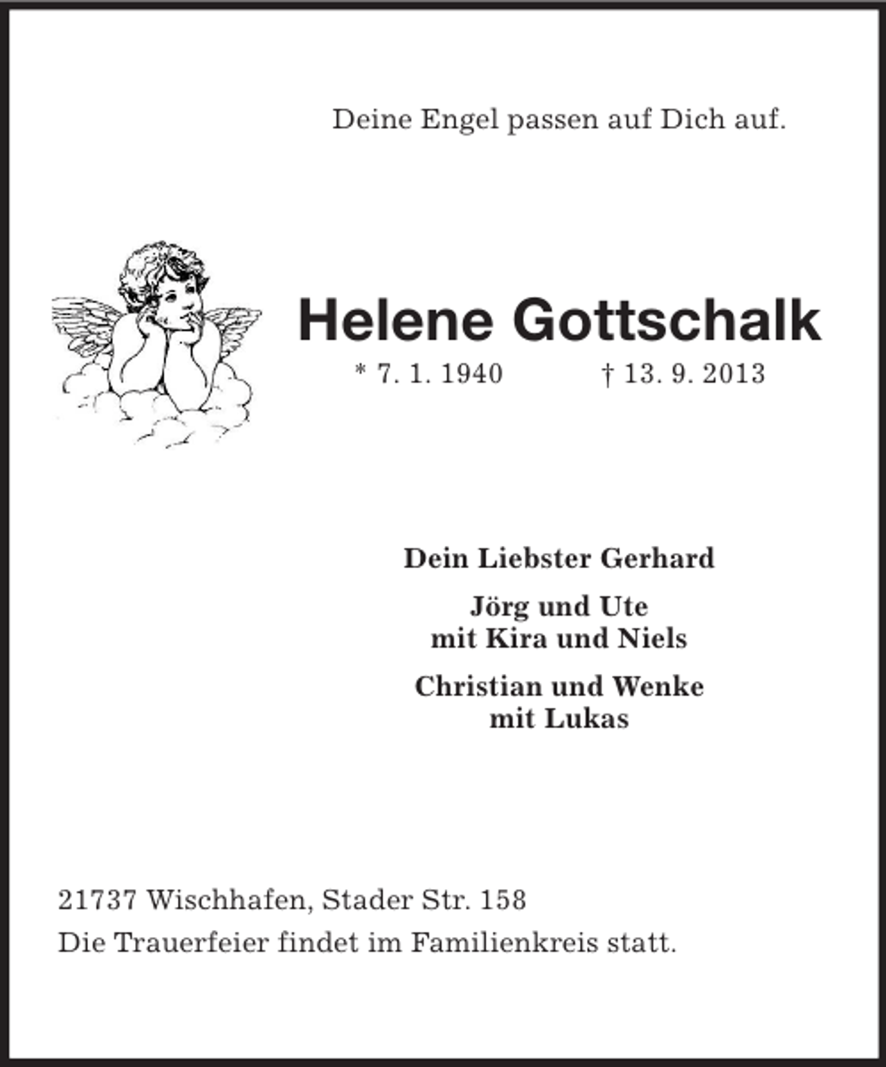 <p>Deine Engel passen auf Dich auf.</p><p>Helene Gottschalk<br />* 7. 1. 1940</p><p>† 13. 9. 2013</p><p>Dein Liebster Gerhard<br />Jörg und Ute<br />mit Kira und Niels<br />Christian und Wenke<br />mit Lukas</p><p>21737 Wischhafen, Stader Str. 158<br />Die Trauerfeier findet im Familienkreis statt.</p>
