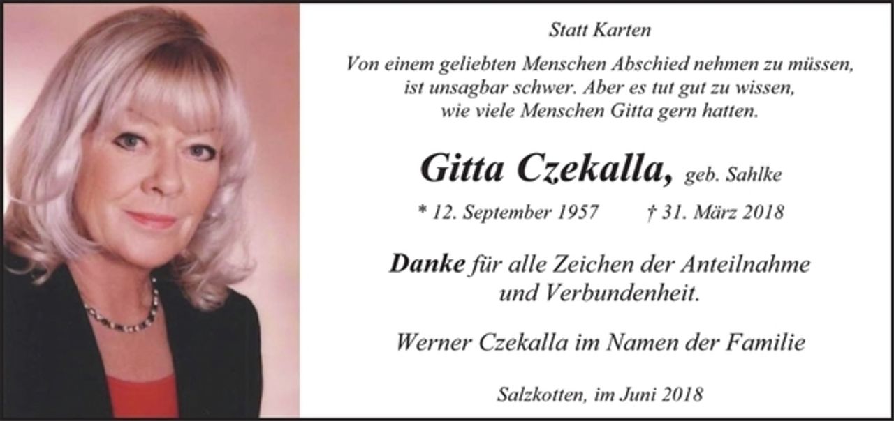 <p>Statt Karten<br />Von einem geliebten Menschen Abschied nehmen zu müssen,<br />ist unsagbar schwer. Aber es tut gut zu wissen,<br />wie viele Menschen Gitta gern hatten.<br />Gitta Czekalla, geb. Sahlke<br />* 12. September 1957 † 31. März 2018<br />Danke für alle Zeichen der Anteilnahme<br />und Verbundenheit.<br />Werner Czekalla im Namen der Familie<br />Salzkotten, im Juni 2018</p>