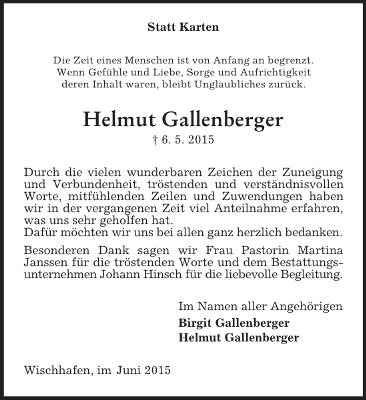 <p>Statt Karten<br />Die Zeit eines Menschen ist von Anfang an begrenzt.<br />Wenn Gefühle und Liebe, Sorge und Aufrichtigkeit<br />deren Inhalt waren, bleibt Unglaubliches zurück.<br />Helmut Gallenberger<br />† 6. 5. 2015<br />Durch die vielen wunderbaren Zeichen der Zuneigung und Verbundenheit, tröstenden und verständnisvollen Worte, mitfühlenden Zeilen und Zuwendungen haben wir in der vergangenen Zeit viel Anteilnahme erfahren, was uns sehr geholfen hat.<br />Dafür möchten wir uns bei allen ganz herzlich bedanken.<br />Besonderen Dank sagen wir Frau Pastorin Martina Janssen für die tröstenden Worte und dem Bestattungsunternehmen Johann Hinsch für die liebevolle Begleitung.<br />Im Namen aller Angehörigen<br />Birgit Gallenberger<br />Helmut Gallenberger<br />Wischhafen, im Juni 2015</p>