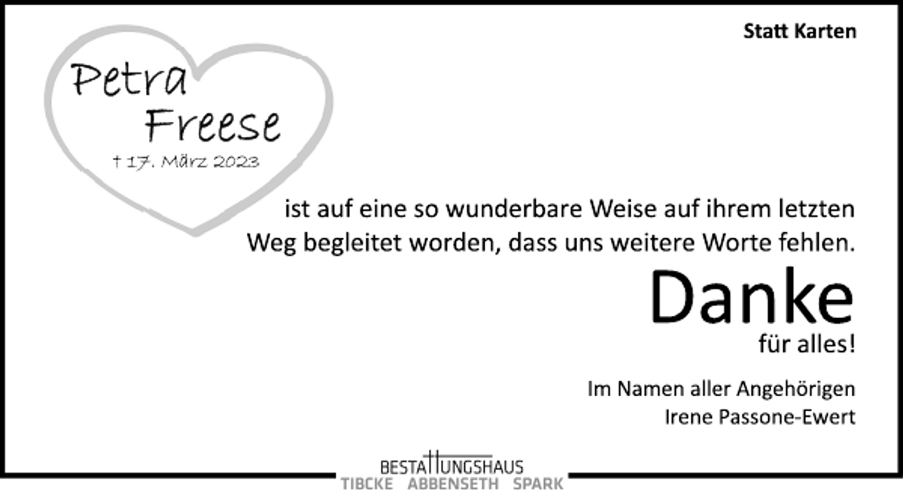 <p>Statt Karten<br />ist auf eine so wunderbare Weise auf ihrem letzten<br />Weg begleitet worden, dass uns weitere Worte fehlen.<br />Petra Freese<br />+ 17. März 2023<br />Danke<br />Statt Karten<br />für alles!<br />Im Namen aller Angehörigen<br />Irene Passone­Ewert</p>