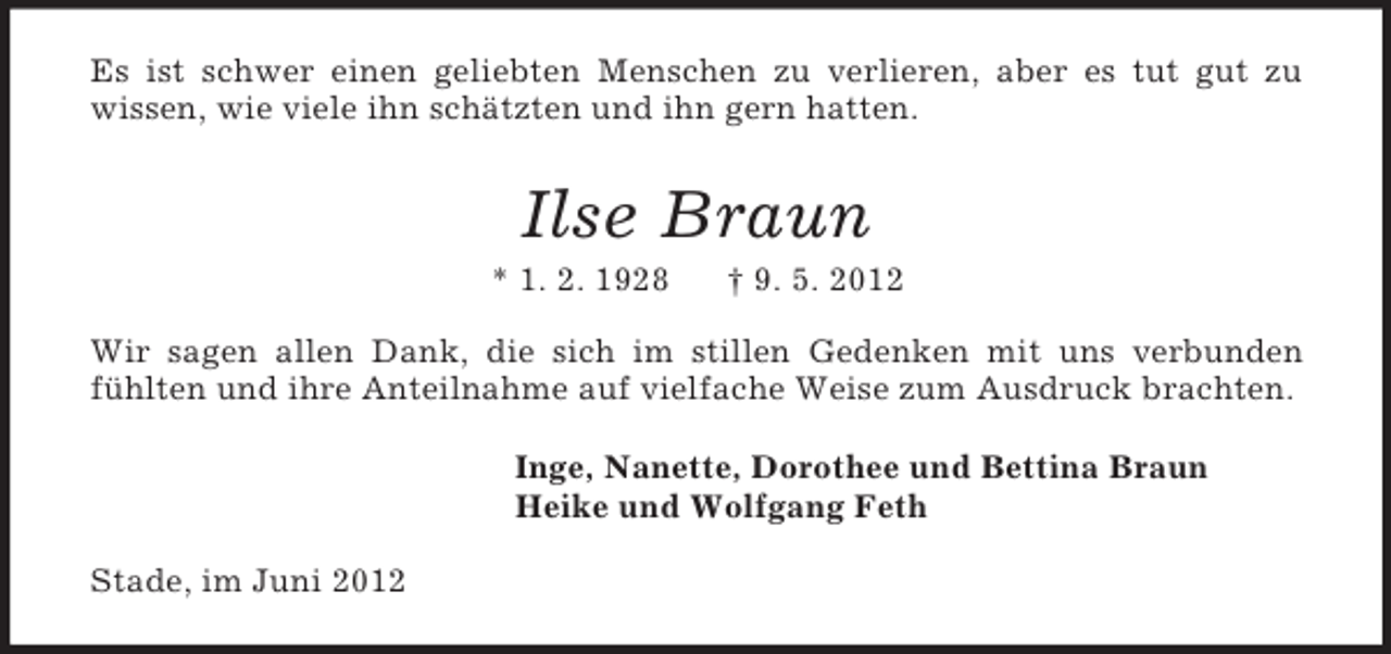 <p>Es ist schwer einen geliebten Menschen zu verlieren, aber es tut gut zu<br />wissen, wie viele ihn schätzten und ihn gern hatten.<br />Ilse Braun<br />* 1. 2. 1928 † 9. 5. 2012<br />Wir sagen allen Dank, die sich im stillen Gedenken mit uns verbunden fühlten und ihre Anteilnahme auf vielfache Weise zum Ausdruck brachten.<br />Inge, Nanette, Dorothee und Bettina Braun<br />Heike und Wolfgang Feth<br />Stade, im Juni 2012</p>