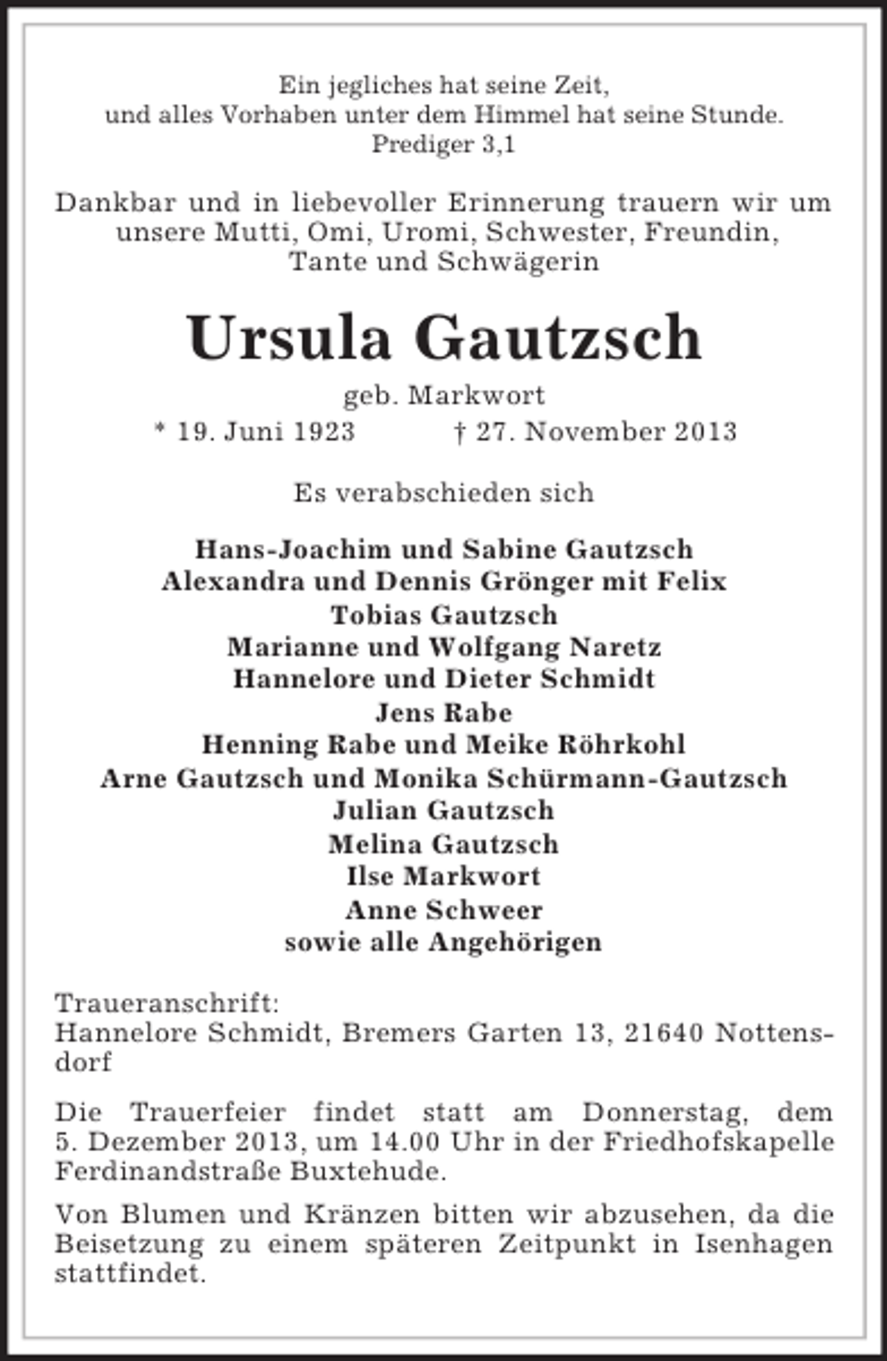 <p>Ein jegliches hat seine Zeit,<br />und alles Vorhaben unter dem Himmel hat seine Stunde.<br />Prediger 3,1</p><p>Dankbar und in liebevoller Erinnerung trauern wir um<br />unsere Mutti, Omi, Uromi, Schwester, Freundin,<br />Tante und Schwägerin</p><p>Ursula Gautzsch<br />geb. Markwort<br />* 19. Juni 1923<br />† 27. November 2013<br />Es verabschieden sich<br />Hans-Joachim und Sabine Gautzsch<br />Alexandra und Dennis Grönger mit Felix<br />Tobias Gautzsch<br />Marianne und Wolfgang Naretz<br />Hannelore und Dieter Schmidt<br />Jens Rabe<br />Henning Rabe und Meike Röhrkohl<br />Arne Gautzsch und Monika Schürmann-Gautzsch<br />Julian Gautzsch<br />Melina Gautzsch<br />Ilse Markwort<br />Anne Schweer<br />sowie alle Angehörigen<br />Traueranschrift:<br />Hannelore Schmidt, Bremers Garten 13, 21640 Nottensdorf<br />Die Trauerfeier findet statt am Donnerstag, dem<br />5. Dezember 2013, um 14.00 Uhr in der Friedhofskapelle<br />Ferdinandstraße Buxtehude.<br />Von Blumen und Kränzen bitten wir abzusehen, da die<br />Beisetzung zu einem späteren Zeitpunkt in Isenhagen<br />stattfindet.</p>
