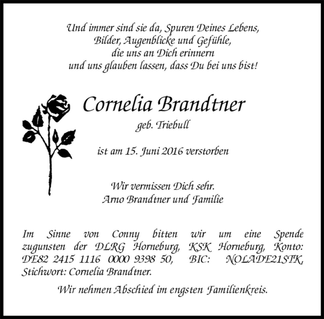 <p>Und immer sind sie da, Spuren Deines Lebens,<br />Bilder, Augenblicke und Gefühle,<br />die uns an Dich erinnern<br />und uns glauben lassen, dass Du bei uns bist!<br />Cornelia Brandtner<br />geb. Triebull<br />ist am 15. Juni 2016 verstorben<br />Wir vermissen Dich sehr.<br />Arno Brandtner und Familie<br />Im Sinne von Conny bitten wir um eine Spende<br />zugunsten der DLRG Horneburg, KSK Horneburg, Konto: DE82 2415 1116 0000 9398 50, BIC: NOLADE21STK,<br />Stichwort: Cornelia Brandtner.<br />Wir nehmen Abschied im engsten Familienkreis.</p>