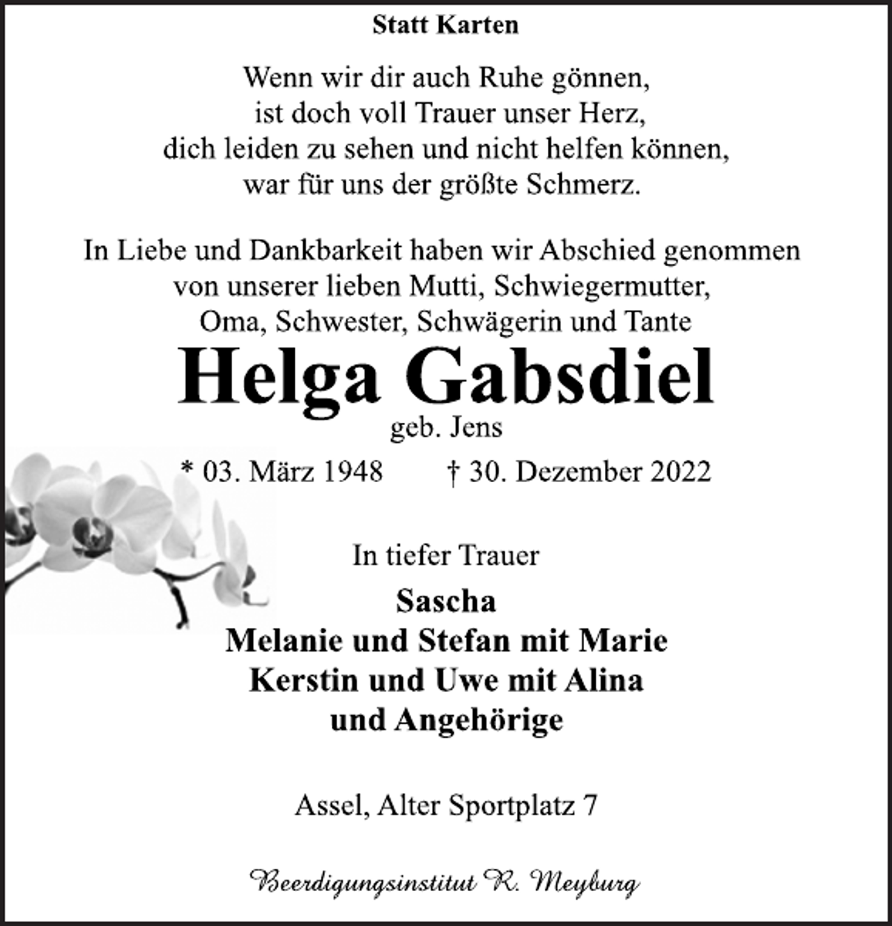 <p>Statt Karten<br />Wenn wir dir auch Ruhe gönnen,<br />ist doch voll Trauer unser Herz,<br />dich leiden zu sehen und nicht helfen können,<br />war für uns der größte Schmerz.<br />In Liebe und Dankbarkeit haben wir Abschied genommen<br />von unserer lieben Mutti, Schwiegermutter,<br />Oma, Schwester, Schwägerin und Tante<br />Helga Gabsdiel<br />geb. Jens<br />* 03. März 1948 † 30. Dezember 2022<br />In tiefer Trauer<br />Sascha<br />Melanie und Stefan mit Marie<br />Kerstin und Uwe mit Alina<br />und Angehörige<br />Assel, Alter Sportplatz 7</p>