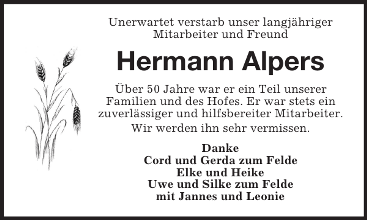 <p>Unerwartet verstarb unser langjähriger<br />Mitarbeiter und Freund</p><p>Hermann Alpers<br />Über 50 Jahre war er ein Teil unserer<br />Familien und des Hofes. Er war stets ein<br />zuverlässiger und hilfsbereiter Mitarbeiter.<br />Wir werden ihn sehr vermissen.<br />Danke<br />Cord und Gerda zum Felde<br />Elke und Heike<br />Uwe und Silke zum Felde<br />mit Jannes und Leonie</p>