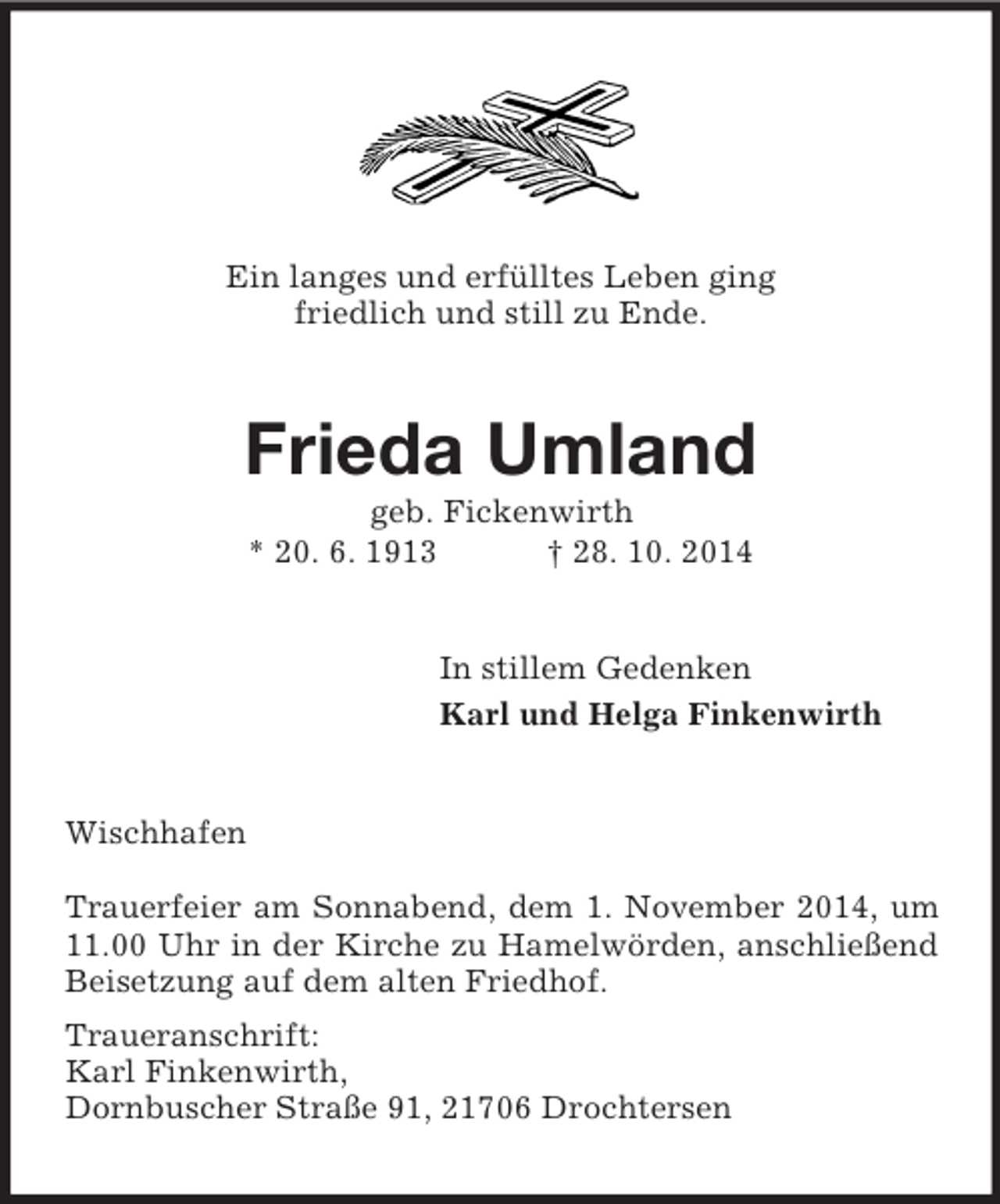 <p>Ein langes und erfülltes Leben ging<br />friedlich und still zu Ende.<br />Frieda Umland<br />geb. Fickenwirth<br />* 20. 6. 1913 † 28. 10. 2014<br />In stillem Gedenken<br />Karl und Helga Finkenwirth<br />Wischhafen</p><p>Trauerfeier am Sonnabend, dem 1. November 2014, um 11.00 Uhr in der Kirche zu Hamelwörden, anschließend Beisetzung auf dem alten Friedhof.<br />Traueranschrift:<br />Karl Finkenwirth,<br />Dornbuscher Straße 91, 21706 Drochtersen</p>