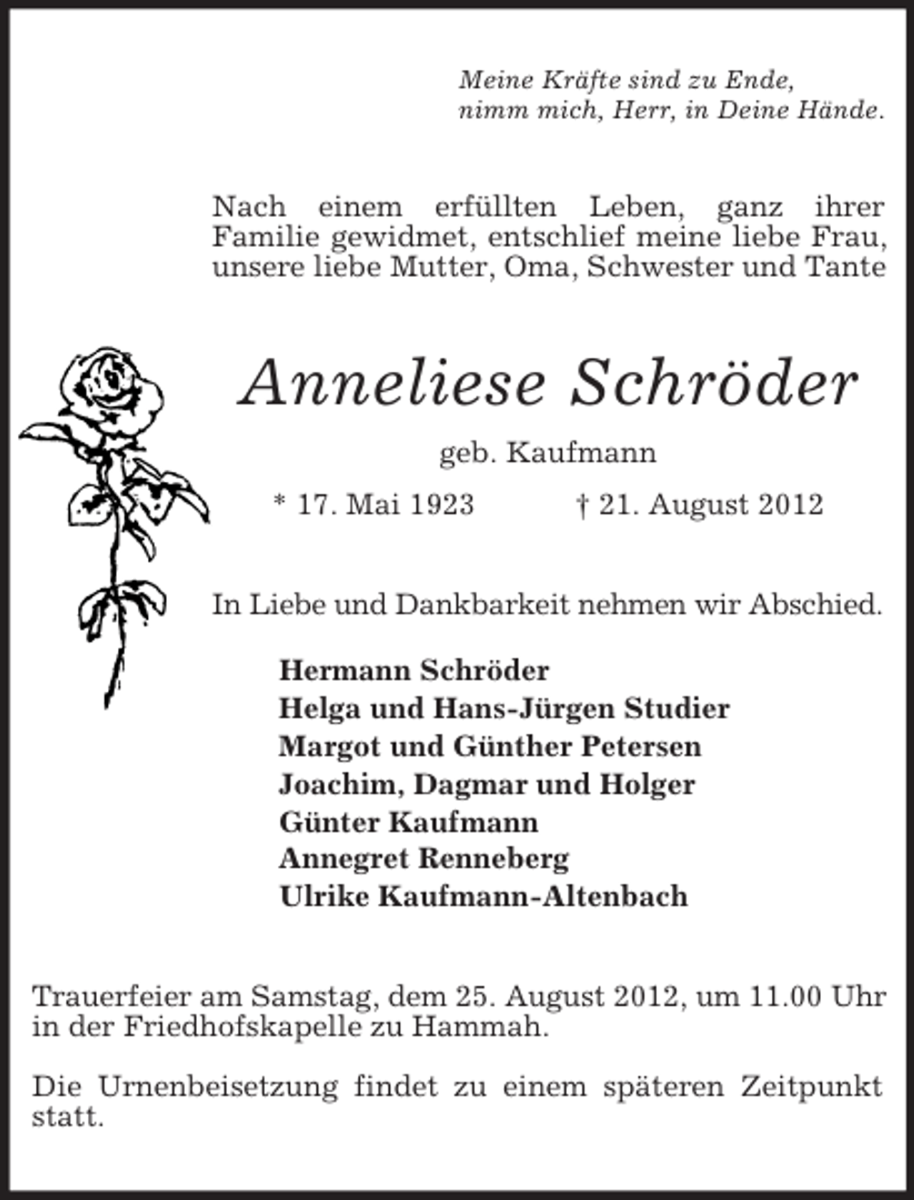 <p>Meine Kräfte sind zu Ende,<br />nimm mich, Herr, in Deine Hände.<br />Nach einem erfüllten Leben, ganz ihrer<br />Familie gewidmet, entschlief meine liebe Frau, unsere liebe Mutter, Oma, Schwester und Tante<br />Anneliese Schröder<br />geb. Kaufmann<br />* 17. Mai 1923 † 21. August 2012<br />In Liebe und Dankbarkeit nehmen wir Abschied.</p><p>Hermann Schröder<br />Helga und Hans-Jürgen Studier<br />Margot und Günther Petersen<br />Joachim, Dagmar und Holger<br />Günter Kaufmann<br />Annegret Renneberg<br />Ulrike Kaufmann-Altenbach<br />Trauerfeier am Samstag, dem 25. August 2012, um 11.00 Uhr in der Friedhofskapelle zu Hammah.</p><p>Die Urnenbeisetzung findet zu einem späteren Zeitpunkt statt.</p>