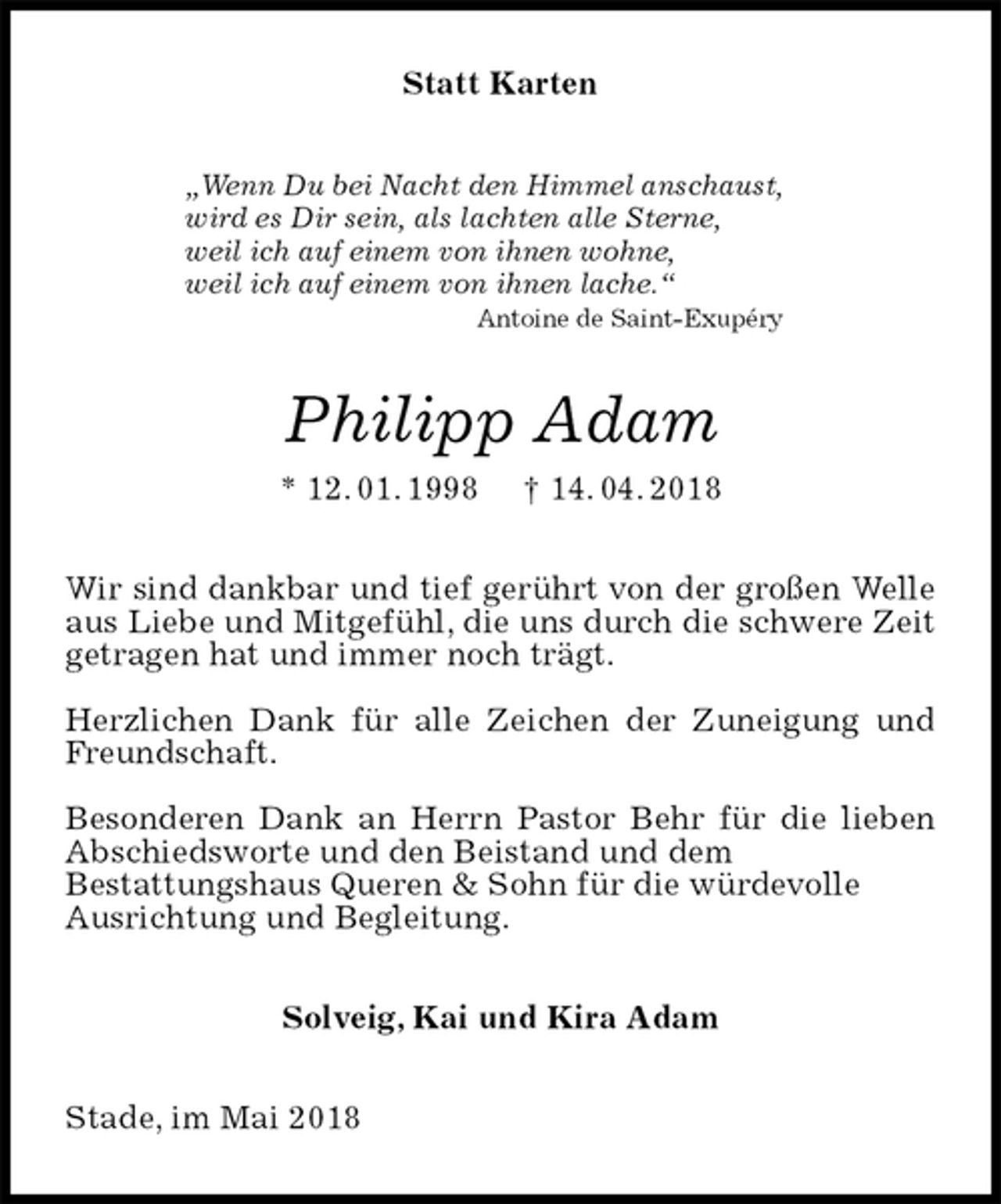 <p>Statt Karten<br />„Wenn Du bei Nacht den Himmel anschaust,<br />wird es Dir sein, als lachten alle Sterne,<br />weil ich auf einem von ihnen wohne,<br />weil ich auf einem von ihnen lache.“<br />Antoine de Saint-Exupéry<br />Philipp Adam<br />* 12. 01. 1998 † 14. 04. 2018<br />Wir sind dankbar und tief gerührt von der großen Welle aus Liebe und Mitgefühl, die uns durch die schwere Zeit getragen hat und immer noch trägt.</p><p>Herzlichen Dank für alle Zeichen der Zuneigung und Freundschaft.</p><p>Besonderen Dank an Herrn Pastor Behr für die lieben Abschiedsworte und den Beistand und dem<br />Bestattungshaus Queren &amp; Sohn für die würdevolle<br />Ausrichtung und Begleitung.<br />Solveig, Kai und Kira Adam<br />Stade, im Mai 2018</p>