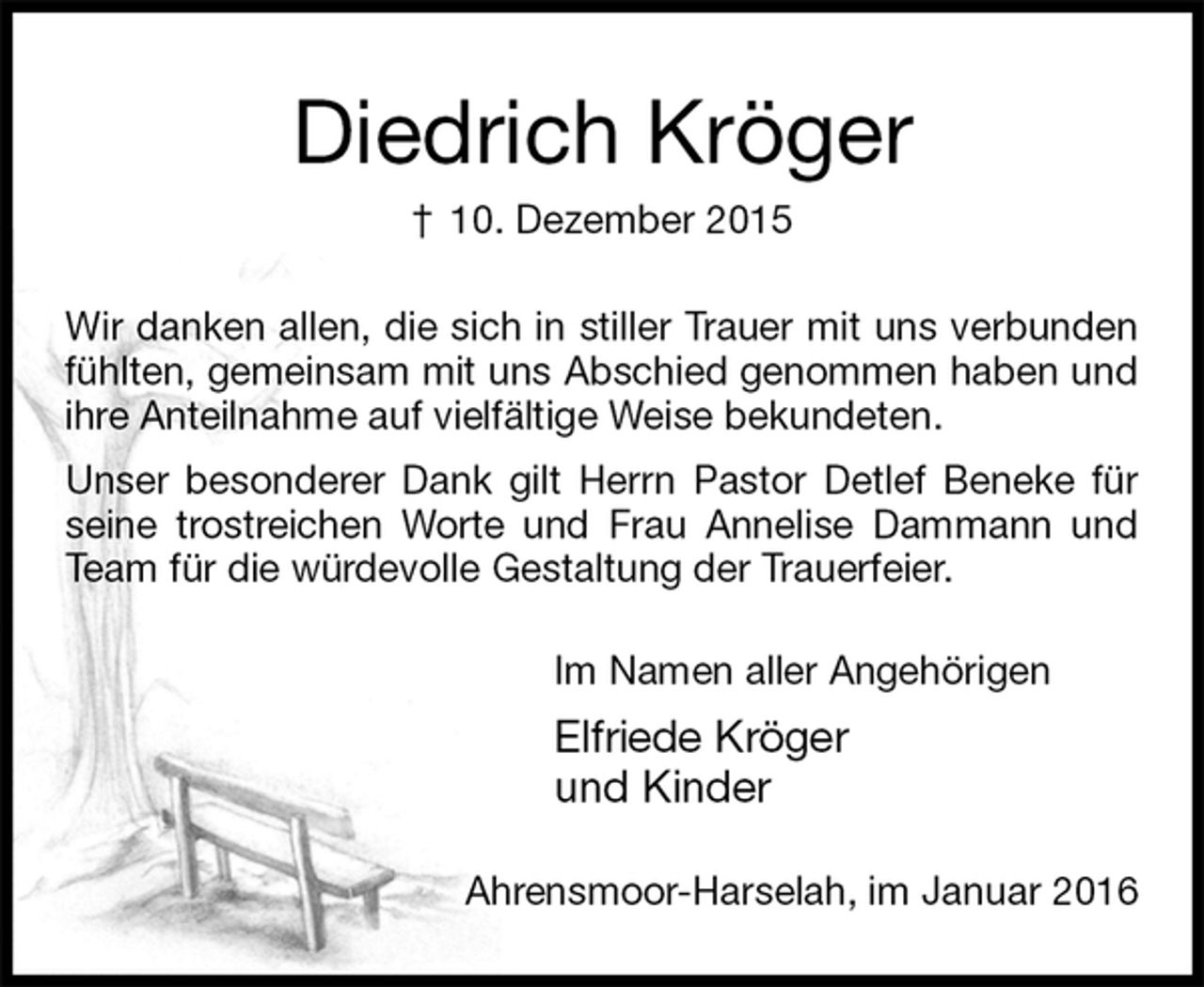 <p>Diedrich Kröger<br />† 10. Dezember 2015<br />Wir danken allen, die sich in stiller Trauer mit uns verbunden fühlten, gemeinsam mit uns Abschied genommen haben und ihre Anteilnahme auf vielfältige Weise bekundeten.<br />Unser besonderer Dank gilt Herrn Pastor Detlef Beneke für seine trostreichen Worte und Frau Annelise Dammann und Team für die würdevolle Gestaltung der Trauerfeier.<br />Im Namen aller Angehörigen<br />Elfriede Kröger<br />und Kinder<br />Ahrensmoor-Harselah, im Januar 2016</p>