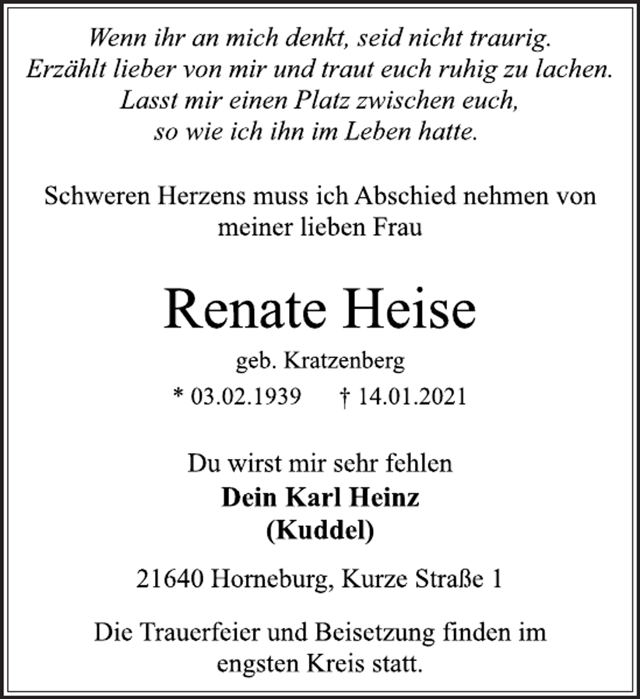 <p>Wenn ihr an mich denkt, seid nicht traurig.<br />Erzählt lieber von mir und traut euch ruhig zu lachen.<br />Lasst mir einen Platz zwischen euch,<br />so wie ich ihn im Leben hatte.<br />Schweren Herzens muss ich Abschied nehmen von<br />meiner lieben Frau<br />Renate Heise<br />geb. Kratzenberg<br />* 03.02.1939 † 14.01.2021<br />Du wirst mir sehr fehlen</p>
<p>Dein Karl Heinz<br />(Kuddel)<br />21640 Horneburg, Kurze Straße 1<br />Die Trauerfeier und Beisetzung finden im<br />engsten Kreis statt.</p>